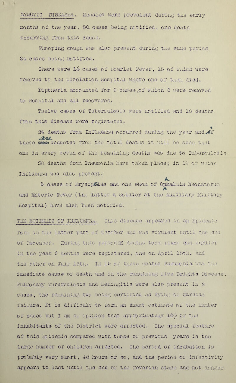 ZYMOTIC BI&BA3E&. Measles wane prevalent during tne early months oi1 tne year, 9Ci cases being notified, one deatn occurring from this cause. Whooping cougii was also present during tne sane 'period SH cases being notified. Inere were 16 cases of Scarlet lever, 15 of wmicn were removed to tne oi eolation Hospital whore one of tnem died. Diptheria accounted for 9 oases ,of wnicn C were removed to Hospital and all recovered. Twelve cases of Tuberculosis were notified and 10 deaths from tnis disease were registered. 3d deatns from Influenza occurred during tne year andAi ifric these was* deducted from tile total deaths it will be seen that one in every seven of tiie remaining deatns was due to Tuberculosi 3& deaths from Pneumonia have taken place; in 19 of Which Influenza was also present. 5 cases of Erysipelas and one each of Opthalmia neonatorum A and Enteric lever (tne latter a ooldier at tne Auxiliary Military Hospital) have also been notified. THE BTIDiUO Cl IMELUEITZm. This disease appeared in an Up: form in the latter part of October and was virulent until the end of December. During this period33 deatns took place and earlier in the year 3 deatns were registered, one on April 15th. and tne other on July 15tn. In 19 of tnese deatns Pneumonia was the immediate cause of death and in the remaining five Brights Disease Pulmonary Tuberculosis and meningitis were also present in 3 cases, the remaining two being certified as dying of Cardiac failure. It is difficult to form an exact estimate of tne number of cases but I am of opinion that approximately 10^ of tne inhabitants of the District were affected. The special feature of this Epidemic compared with tnose of previous years is the large number of children affected. The period of incubation is probably very short, Ad hours or so, and the period of infectivity appears to last until tne end of the feverish stage and not longer