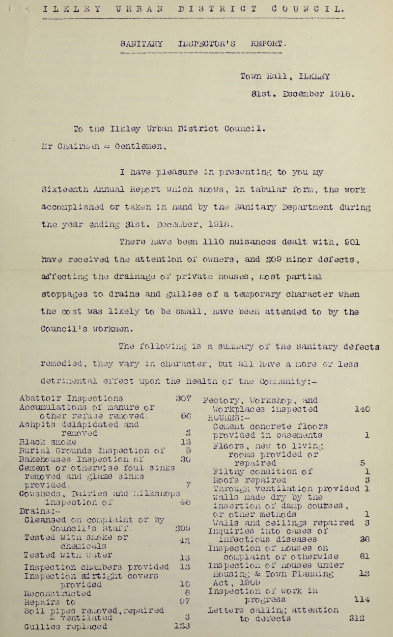 9Alii TARY IL8PE0 TOR * 3 REPORT . Town Hall, ILiCLEY Bl3t. December 1918. To the Ilkley Ur can District Council. Ur Chairman n c-entlemen, I nave pleasure in presenting to you my Sixteenth Annual Report which shows, in tabular iorm, the work accomplished or taken in hand, by tne sanitary Department during the year ending 31st, December, 1918. There have been 1110 nuisances dealt with, £01 have received the attention or owners, and 209 minor defects, affecting the drainage of private houses, most partial stoppages to drains and gullies of a temporary character when the cost was likely to be small, have been attended to by the Council's workmen. The iollowing is a summary of the sanitary defects remedied, they vary in character, but all have a more or less detrimental effect upon the health of the Community Abattoir Inspections 307 Accumulations of manure or other refuse removed. 9G Ashpits deiapidated and removed 2 Blade smoke 13 Burial Grounds Inspection of & Bakehouses Inspection of 30 Cement or otherwise foul sinks removed and glaze sinks provided. 7 Co v/ she ds , Dairies and I il Iks hop s inspect ion o f -18 Drains,:- Cleansed on complaint or by Co unci15 s st aff. 30 9 Tested with smoke or chemicals Tested witu water ^ Inspection chancers provided 13 Inspection airtight covers provided 10 Reconstructed 6 Repairs to 97 Soil pipes removed,repaired u ventilated 3 Gullies repl;ioed 133 E ec.to ry, V/o rksho p , and \/o rkplac es insp ect ed 140 rouges:- Cement concrete floors provided in casements 1 1Idors, new to living rooms provided or repaired 5 Eiltny condition of 1 Roofs repaired 3 Through ventilation provi ded 1 walls made dry by tne insertion of damp courses or other methods 1 Walls and ceilings repaired 3 Inquiries into cases of infectious diseases 3G Inspection of mouses on complaint or otherwise 61 inspection of houses under housing & Town Planning 13 Act, 1909 inspection of work in progress 114 Let. te rs c ailing att exit ion to defects 313