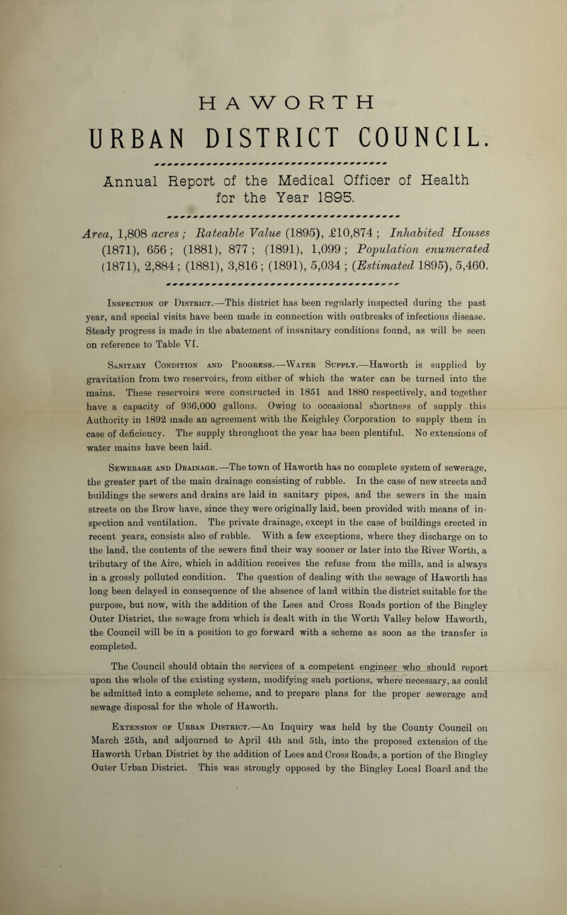 HAWORTH URBAN DISTRICT COUNCIL. Annual Report of the Medical Officer of Health for the Year 1895. Area, 1,808 acres; Rateable Value (1895), £10,874 ; Inhabited Rouses (1871), 656; (1881), 877 ; (1891), 1,099 ; Population enumerated (1871), 2,884 ; (1881), 3,816 ; (1891), 5,034 ; (Estimated 1895), 5,460. Inspection of District.—This district has been regularly inspected during the past year, and special visits have been made in connection with outbreaks of infectious disease. Steady progress is made in the abatement of insanitary conditions found, as will be seen on reference to Table VI. Sanitary Condition and Progress.—Water Supply.—Haworth is supplied by gravitation from two reservoirs, from either of which the water can be turned into the mains. These reservoirs were constructed in 1851 and 1880 respectively, and together have a capacity of 936,000 gallons. Owing to occasional shortness of supply this Authority in 1892 made an agreement with the Keighley Corporation to supply them in case of deficiency. The supply throughout the year has been plentiful. No extensions of water mains have been laid. Sewerage and Drainage.—The town of Haworth has no complete system of sewerage, the greater part of the main drainage consisting of rubble. In the case of new streets and buildings the sewers and drains are laid in sanitary pipes, and the sewers in the main streets on the Brow have, since they were originally laid, been provided with means of in- spection and ventilation. The private drainage, except in the case of buildings erected in recent years, consists also of rubble. With a few exceptions, where they discharge on to the land, the contents of the sewers find their way sooner or later into the River Worth, a tributary of the Aire, which in addition receives the refuse from the mills, and is always in a grossly polluted condition. The question of dealing with the sewage of Haworth has long been delayed in consequence of the absence of land within the district suitable for the purpose, but now, with the addition of the Lees and Cross Roads portion of the Binglev Outer District, the sewage from which is dealt with in the Worth Valley below Haworth, the Council will be in a position to go forward with a scheme as soon as the transfer is completed. The Council should obtain the services of a competent engineer who should report upon the whole of the existing system, modifying such portions, where necessary, as could be admitted into a complete scheme, and to prepare plans for the proper sewerage and sewage disposal for the whole of Haworth. Extension of Urban District.—An Inquiry was held by the County Council on March 25th, and adjourned to April 4th and 5th, into the proposed extension of the Haworth Urban District by the addition of Lees and Cross Roads, a portion of the Bingley Outer Urban District. This was strongly opposed by the Bingley Local Board and the
