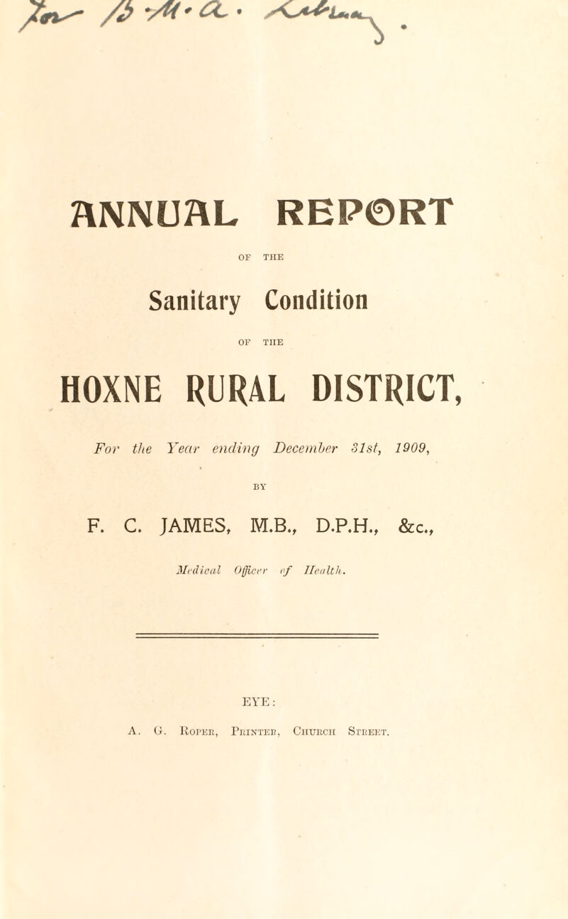 /J> -Ai'CC' ANNUAL REP0RT OF TIIE Sanitary Condition OF TIIE HOXNE RURAL DISTRICT, For the Year ending December 31st, 1909, F. C. JAMES, M.B., D.P.H., &c.. Medical Officer of Health. EYE: A. G. Ropee, Printer, Church Street.