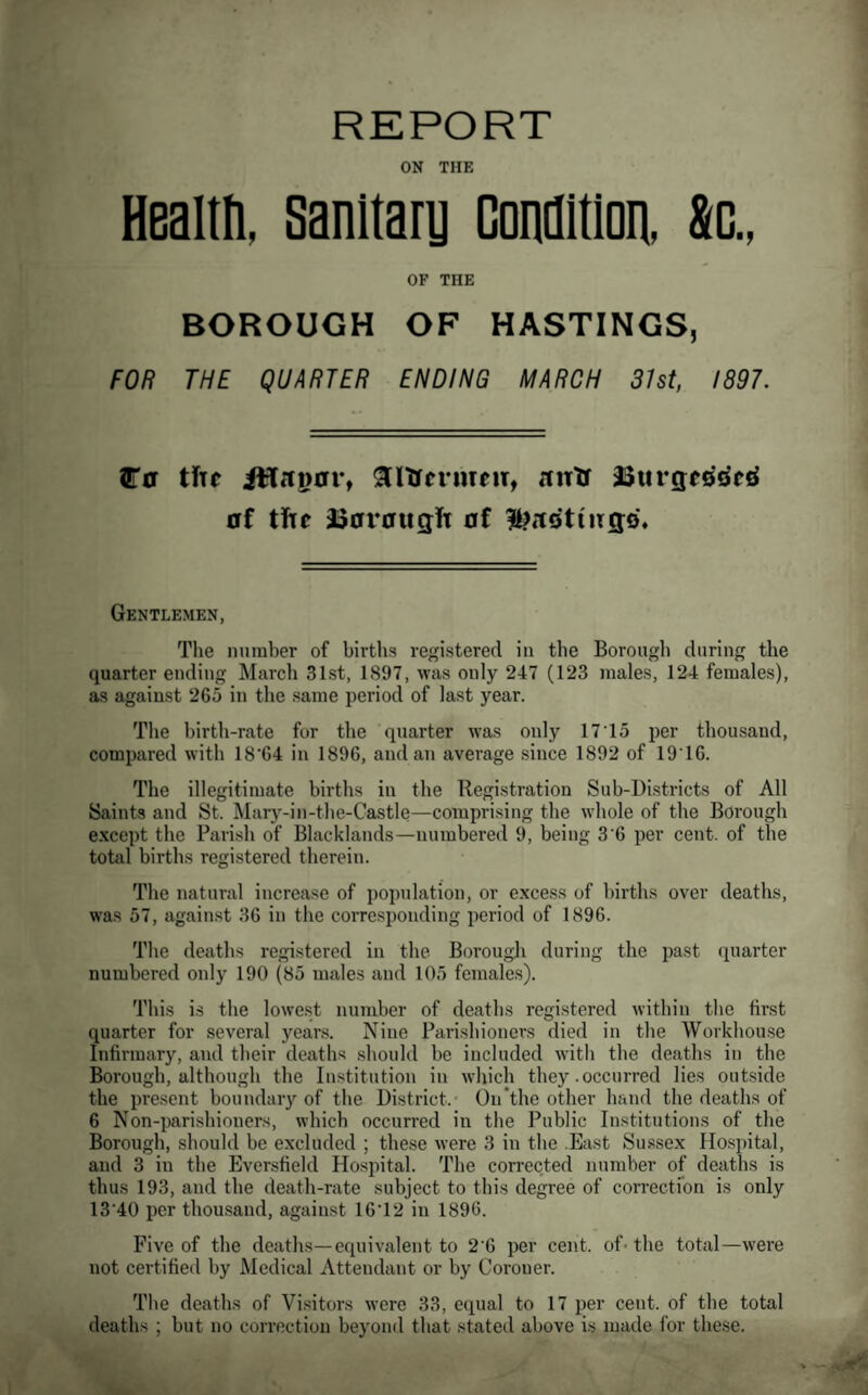 REPORT ON THE HBaltti, Sanitary Condition, &o., OF THE BOROUGH OF HASTINGS, FOB THE QUARTER ENDING MARCH 31st, 1897. tTff tfir SltrcnitfiT, rtntr 23iircre^df^ 0f t!tc i50X*0ugit 0f ItJrtsthrgo. Gentlemen, Tlie number of births registered in the Borough during the quarter ending March 31st, 1897, was only 247 (123 males, 124 females), as against 265 in the same period of last year. The birth-rate for the quarter was only 17To per thousand, compared with 18‘64 in 1896, and an average since 1892 of 19T6. The illegitimate births in the Registration Sub-Districts of All Saints and St. Mary-in-the-Castle—comprising the whole of the Borough except the Parish of Blacklands—numbered 9, being 3'6 per cent, of the totixl births registered therein. The natural increase of population, or excess of births over deaths, was 57, against 36 in the corresponding period of 1896. The deaths registered in the Borouglx during the past quarter numbered only 190 (85 males and 105 females). This i.s the lowest number of deaths registered within the first quarter for several years. Nine Parishioners died in the Workhouse Infirmary, and their deaths should be included with the deaths in the Borough, although the In.stitution in which they .occurred lies outside the pre.sent boundary of the District. On'the other hand the deaths of 6 Non-parishioners, which occurred in the Public Institutions of the Borough, should be excluded ; these were 3 in the .East Sussex Hospital, and 3 in the Eversfield Hospital. The corrected number of deaths is thus 193, and the death-rate subject to this degree of correction is only 13 40 per thousand, against 16T2 in 1896. Five of the deaths—equivalent to 2 6 per cent, of- the total—were not certified by Medical Attendant or by Coroner. The deaths of Visitors were 33, equal to 17 per cent, of the total deaths ; but no correction beyond that stated above is made for the.se.