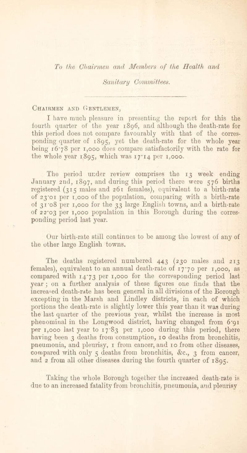 To the Chairmen and Members of the Health and Sanitary Committees. Chairmen and Gentlemen, I have much pleasure in presenting the report for this the fourth quarter of the year 1896, and although the death-rate for this period does not compare favourably with that of the corres- ponding quarter of 1895, yet the death-rate for the whole year being 1678 per 1,000 does compare satisfactorily with the rate for the whole year 1895, which was 17'14 per 1,000, The period under review comprises the 13 week ending January 2nd, 1897, and during this period there were 576 births registered (315 males and 261 females), equivalent to a birth-rate of 23*01 per 1,000 of the population, comparing with a birth-rate of 31*08 per 1,000 for the 33 large English towns, and a birth-rate of 22*03 Per 1,000 population in this Borough during the corres- ponding period last year. Our birth-rate still continues to be among the lowest of any of the other large English towns. The deaths registered numbered 443 (230 males and 213 females), equivalent to an annual death-rate of 17*70 per 1,000, as compared with 14*73 Per G000 f°r the corresponding period last year; on a further analysis of these figures one finds that the increased death-rate has been general in all divisions of the Borough excepting in the Marsh and Lindley districts, in each of which portions the death-rate is slightly lower this year than it was during the last quarter of the previous year, whilst the increase is most phenominal in the Longwood district, having changed from 6*91 per 1,000 last year to 17*83 per 1,000 during this period, there having been 3 deaths from consumption, 10 deaths from bronchitis, pneumonia, and pleurisy, 1 from cancer, and 10 from other diseases, compared with only 5 deaths from bronchitis, &c., 3 from cancer, and 2 from all other diseases during the fourth quarter of 1895, Taking the whole Borough together the increased death-rate is due to an increased fatality from bronchitis, pneumonia, and pleurisy