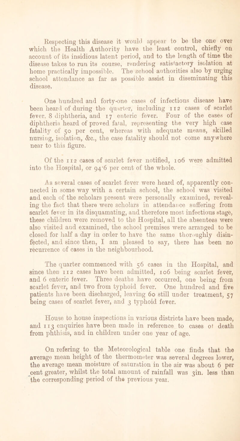 Respecting this disease it would appear to be the one over which the Health Authority have the least control, chiefly on account of its insidious latent period, and to the length of time the disease takes to run its course, rendering satisfactory isolation at home practically impossible. The school authorities also by urging school attendance as far as possible assist in diseminating this disease. One hundred and forty-one cases of infectious disease have been heard of during the quarter, including 112 cases of scarlet fever, 8 diphtheria, and 17 enteric fever. Four of the cases of diphtheria heard of proved fatal, representing the very high case fatality of 50 per cent, whereas with adequate means, skilled nursing, isolation, &c., the case fatality should not come anywhere near to this figure. Of the 112 cases of scarlet fever notified, 106 were admitted into the Hospital, or 94/6 per cent of the whole. As several cases of scarlet fever were heard of, apparently con- nected in some way with a certain school, the school was visited and each of the scholars present were personally examined, reveal- ing the fact that there were scholars in attendance suffering from scarlet fever in its disquamating, and therefore most infectious stage, these children were removed to the Hospital, all the absentees were also visited and examined, the school premises were arranged to be closed for half a day in order to have the same thoroughly disin- fected, and since then, I am pleased to say, there has been no recurrence of cases in the neighbourhood. The quarter commenced with 56 cases in the Hospital, and since then 112 cases have been admitted, 106 being scarlet fever, and 6 enteric fever. Three deaths have occurred, one being from scarlet fever, and two from typhoid fever. One hundred and five patients have been discharged, leaving 60 still under treatment, 57 being cases of scarlet fever, and 3 typhoid fever. House to house inspections in various districts have been made, and 113 enquiries have been made in reference to cases ot death from phthisis, and in children under one year of age. On refering to the Meteorological table one finds that the average mean height of the thermometer was several degrees lower, the average mean moisture of saturation in the air was about 6 per cent greater, whilst the total amount of rainfall was 3m. less than the corresponding period of the previous year.