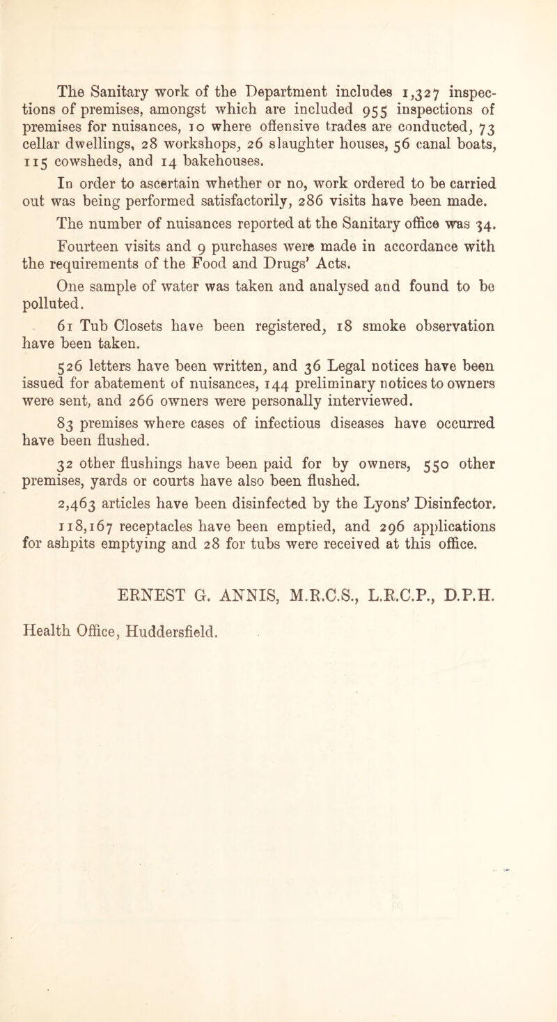 The Sanitary work of the Department includes 1,327 inspec- tions of premises, amongst which are included 955 inspections of premises for nuisances, 10 where offensive trades are conducted, 73 cellar dwellings, 28 workshops, 26 slaughter houses, 56 canal boats, 115 cowsheds, and 14 bakehouses. In order to ascertain whether or no, work ordered to be carried out was being performed satisfactorily, 286 visits have been made. The number of nuisances reported at the Sanitary office was 34. Fourteen visits and 9 purchases were made in accordance with the requirements of the Food and Drugs’ Acts. One sample of water was taken and analysed and found to be polluted. 61 Tub Closets have been registered, 18 smoke observation have been taken. 526 letters have been written, and 36 Legal notices have been issued for abatement of nuisances, 144 preliminary notices to owners were sent, and 266 owners were personally interviewed. 83 premises where cases of infectious diseases have occurred have been flushed. 32 other flushings have been paid for by owners, 550 other premises, yards or courts have also been flushed. 2,463 articles have been disinfected by the Lyons’ Disinfector. 118,167 receptacles have been emptied, and 296 applications for ashpits emptying and 28 for tubs were received at this office. ERNEST G. ANNIS, M.R.C.S., L.R.C.P., D.P.H. Health Office, Huddersfield.