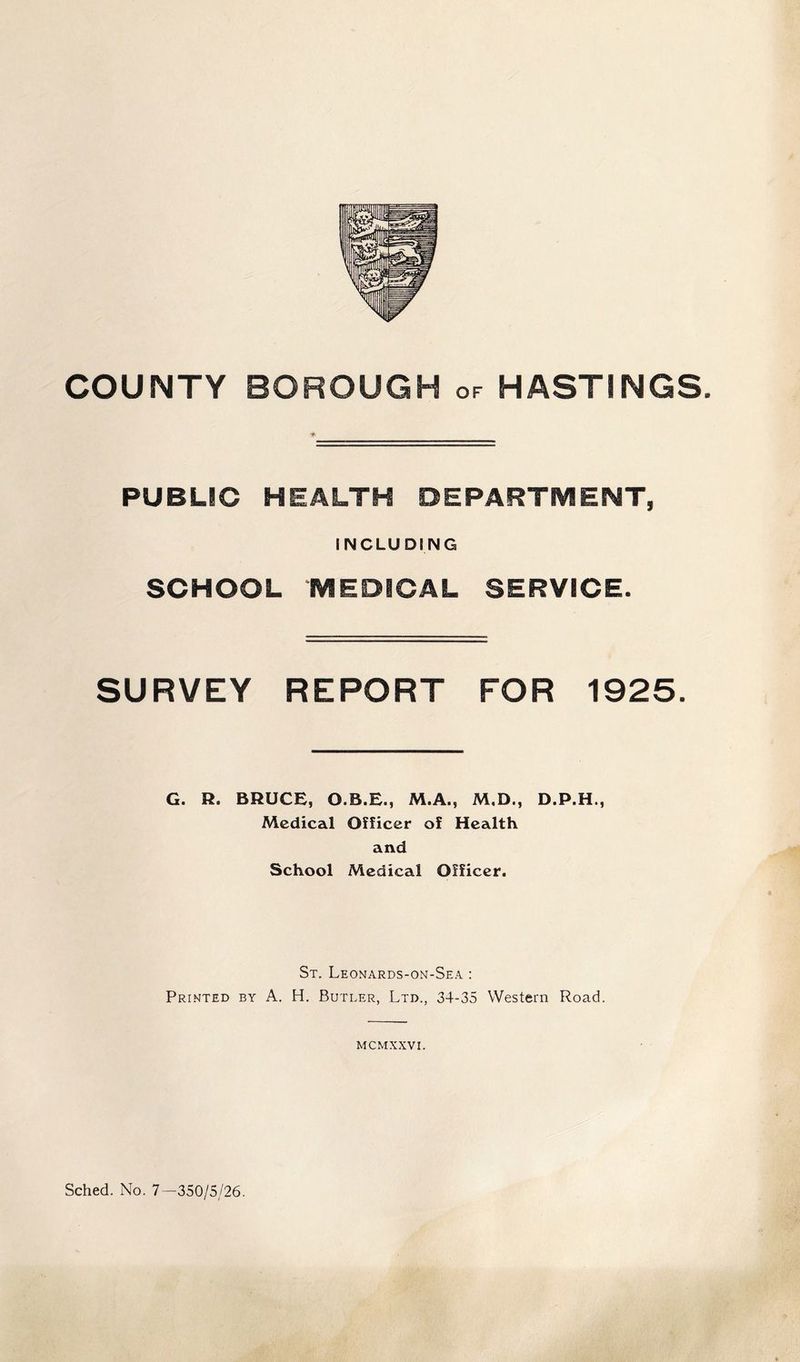 COUNTY BOROUGH of HASTINGS PUBLIC HEALTH OEPARTIVIENT, INCLUDING SCHOOL MEDICAL SERVICE. SURVEY REPORT FOR 1925. G. H. BRUCE, O.B.E., M.A., M,D., D.P.H., Medical Officer of Health and School Medical Officer. St. Leonards-on-Sea : Printed by A. H. Butler, Ltd., 34-35 Western Road. MCMXXVI. Sched. No. 7—350/5/26.