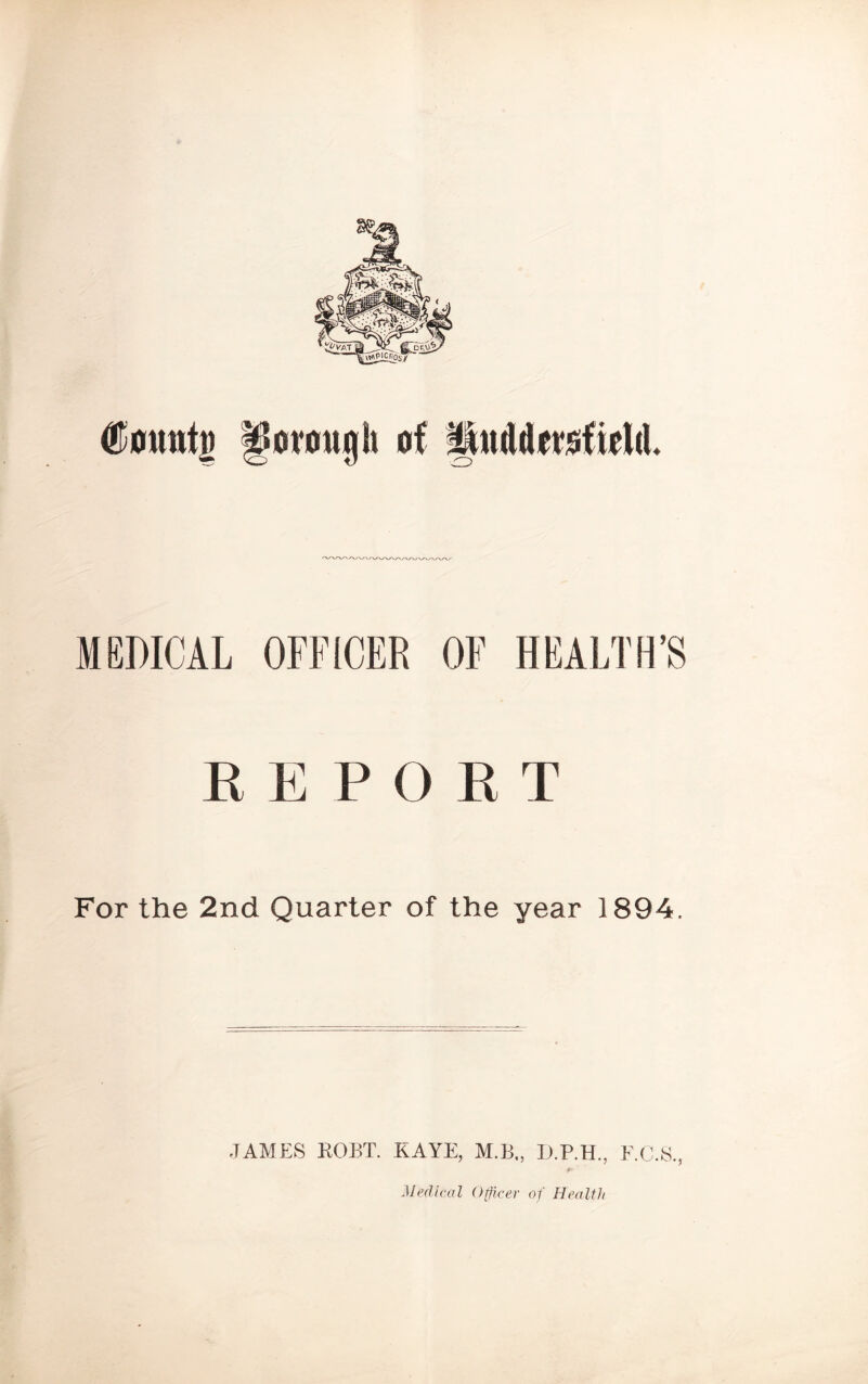 tamtg ffotmujh of Muddevisfiell MEDICAL OFFICER OF HEALTH’S REPORT For the 2nd Quarter of the year 1894. •TAMES ROBT. KAYE, M.B., D.P.H., E.C.S., Medical Officer of Health
