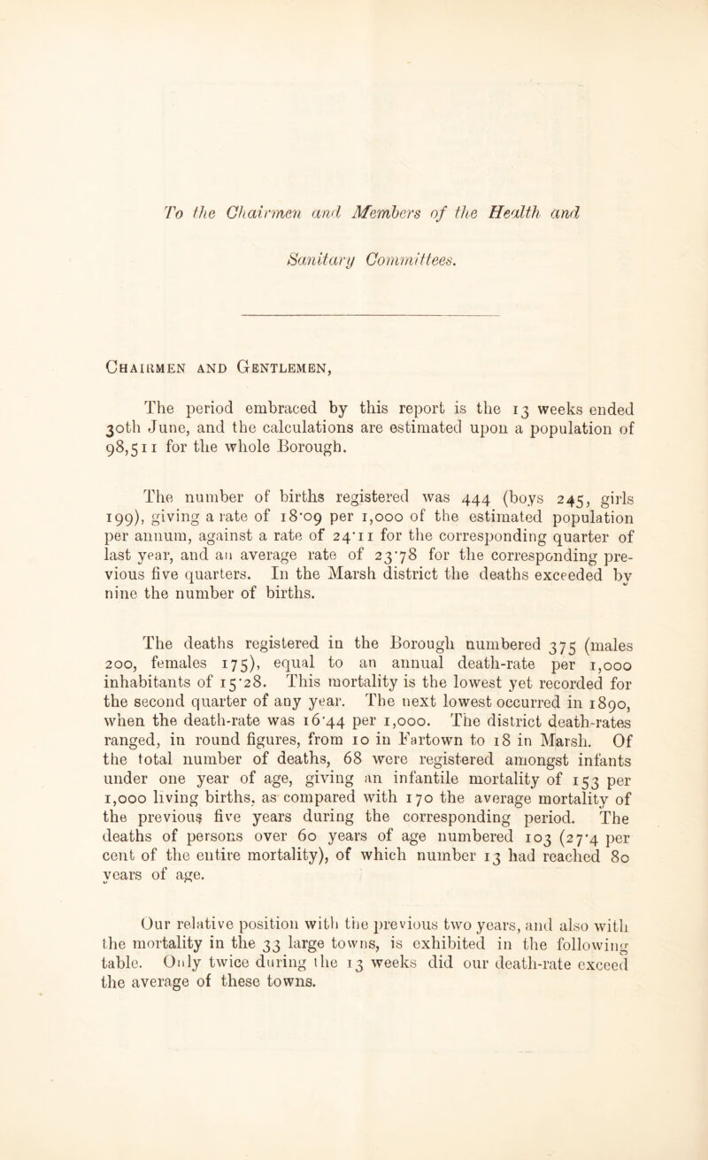 To the Chairmen and Members of the Health and Sanitary Committees. Chairmen and Gentlemen, The period embraced by this report is the 13 weeks ended 30th June, and the calculations are estimated upon a population of 98,511 for the whole Borough. The number of births registered was 444 (boys 245, girls 199), giving a rate of 18*09 per 1,000 of the estimated population per annum, against a rate of 24*11 for the corresponding quarter of last year, and an average rate of 23*78 for the corresponding pre- vious five quarters. In the Marsh district the deaths exceeded by nine the number of births. The deaths registered in the Borough numbered 375 (males 200, females 175), equal to an annual death-rate per 1,000 inhabitants of 15*28. This mortality is the lowest yet recorded for the second quarter of any year. The next lowest occurred in 1890, when the death-rate was 16*44 per 1,000. The district death-rates ranged, in round figures, from 10 in Fartown to 18 in Marsh. Of the total number of deaths, 68 were registered amongst infants under one year of age, giving an infantile mortality of 153 per 1,000 living births, as compared with 170 the average mortality of the previous five years during the corresponding period. The deaths of persons over 60 years of age numbered 103 (27*4 per cent of the entire mortality), of which number 13 had reached 80 years of age. Our relative position with the previous two years, and also with the mortality in the 33 large towns, is exhibited in the following table. Only twice during the 13 weeks did our death-rate exceed the average of these towns.