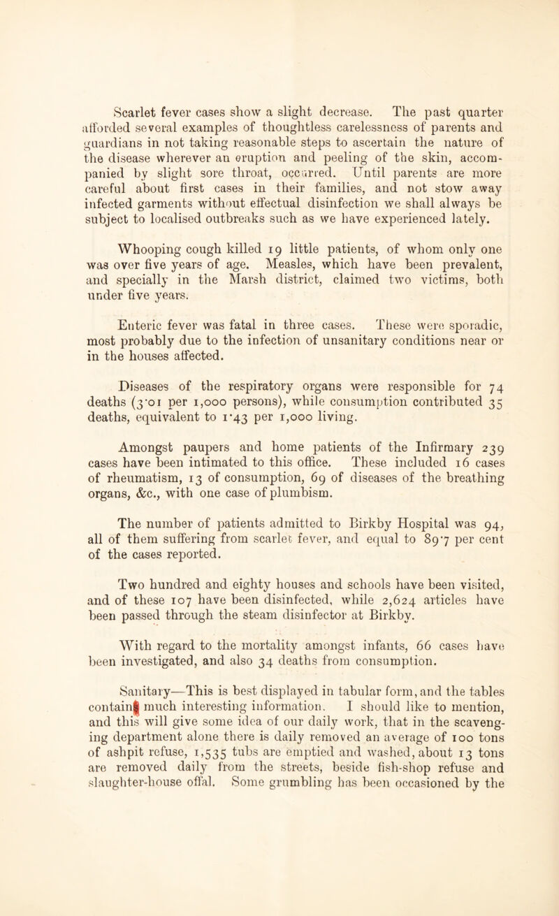 Scarlet fever cases show a slight decrease. The past quarter afforded several examples of thoughtless carelessness of parents and guardians in not taking reasonable steps to ascertain the nature of the disease wherever an eruption and peeling of the skin, accom- panied by slight sore throat, occurred. Until parents are more careful about first cases in their families, and not stow away infected garments without effectual disinfection we shall always be subject to localised outbreaks such as we have experienced lately. Whooping cough killed 19 little patients, of whom only one was over five years of age. Measles, which have been prevalent, and specially in the Marsh district, claimed two victims, both under five years. Enteric fever was fatal in three cases. These were sporadic, most probably due to the infection of unsanitary conditions near or in the houses affected. Diseases of the respiratory organs were responsible for 74 deaths (3’oi per 1,000 persons), while consumption contributed 35 deaths, equivalent to 1*43 per 1,000 living. Amongst paupers and home patients of the Infirmary 239 cases have been intimated to this office. These included 16 cases of rheumatism, 13 of consumption, 69 of diseases of the breathing organs, &c., with one case ofplumbism. The number of patients admitted to Birkby Hospital was 94, all of them suffering from scarlet fever, and equal to 897 per cent of the cases reported. Two hundred and eighty houses and schools have been visited, and of these 107 have been disinfected, while 2,624 articles have been passed through the steam disinfector at Birkby. With regard to the mortality amongst infants, 66 cases have been investigated, and also 34 deaths from consumption. Sanitary—This is best displayed in tabular form, and the tables containl much interesting information. I should like to mention, and this will give some idea of our daily work, that in the scaveng- ing department alone there is daily removed an average of 100 tons of ashpit refuse, 1,535 tubs are emptied and washed, about 13 tons are removed daily from the streets, beside fish-shop refuse and slaughter-house offal. Some grumbling has been occasioned by the