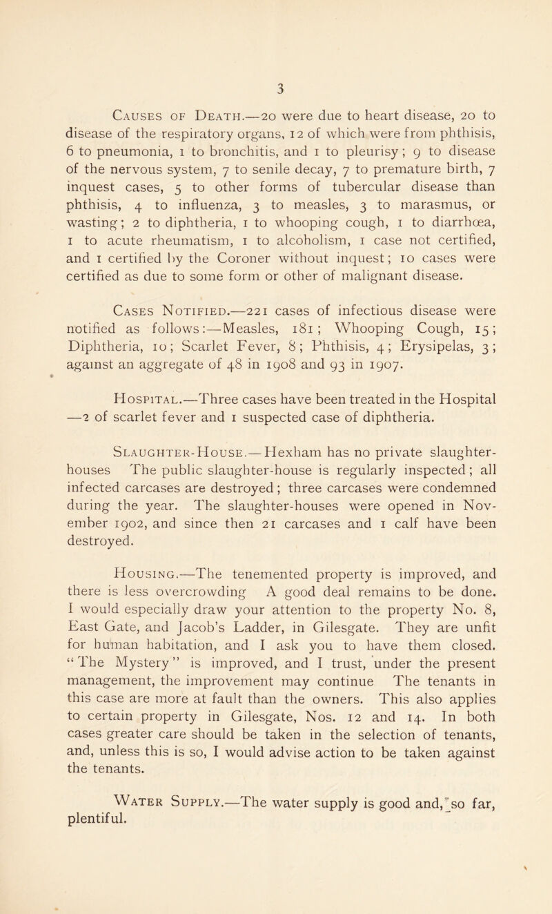 Causes of Death.—20 were due to heart disease, 20 to disease of the respiratory organs, 12 of which were from phthisis, 6 to pneumonia, 1 to bronchitis, and 1 to pleurisy; 9 to disease of the nervous system, 7 to senile decay, 7 to premature birth, 7 inquest cases, 5 to other forms of tubercular disease than phthisis, 4 to influenza, 3 to measles, 3 to marasmus, or wasting; 2 to diphtheria, 1 to whooping cough, 1 to diarrhoea, 1 to acute rheumatism, 1 to alcoholism, 1 case not certified, and 1 certified by the Coroner without inquest; 10 cases were certified as due to some form or other of malignant disease. Cases Notified.—221 cases of infectious disease were notified as followsMeasles, 181 ; Whooping Cough, 15; Diphtheria, 10; Scarlet Fever, 8; Phthisis, 4; Erysipelas, 3; against an aggregate of 48 in 1908 and 93 in 1907. Hospital.—Three cases have been treated in the Hospital —2 of scarlet fever and 1 suspected case of diphtheria. Slaughter-House,— Hexham has no private slaughter- houses The public slaughter-house is regularly inspected; all infected carcases are destroyed; three carcases were condemned during the year. The slaughter-houses were opened in Nov- ember 1902, and since then 21 carcases and 1 calf have been destroyed. Housing.—The tenemented property is improved, and there is less overcrowding A good deal remains to be done. I would especially draw your attention to the property No. 8, East Gate, and Jacob’s Ladder, in Gilesgate. They are unfit for human habitation, and I ask you to have them closed. “The Mystery” is improved, and 1 trust, under the present management, the improvement may continue The tenants in this case are more at fault than the owners. This also applies to certain property in Gilesgate, Nos. 12 and 14. In both cases greater care should be taken in the selection of tenants, and, unless this is so, I would advise action to be taken against the tenants. Water Supply.—The water supply is good and,Jso far, plentiful.