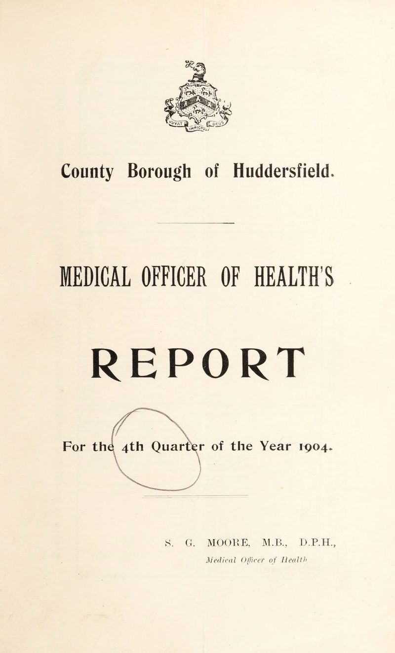 County Borough of Huddersfield. MEDICAL OFFICER OF HEALTH'S REPORT For the 4th Quarter of the Year 1904 S. G. MOORE, M.B., D.P.H., Medical Officer of Health