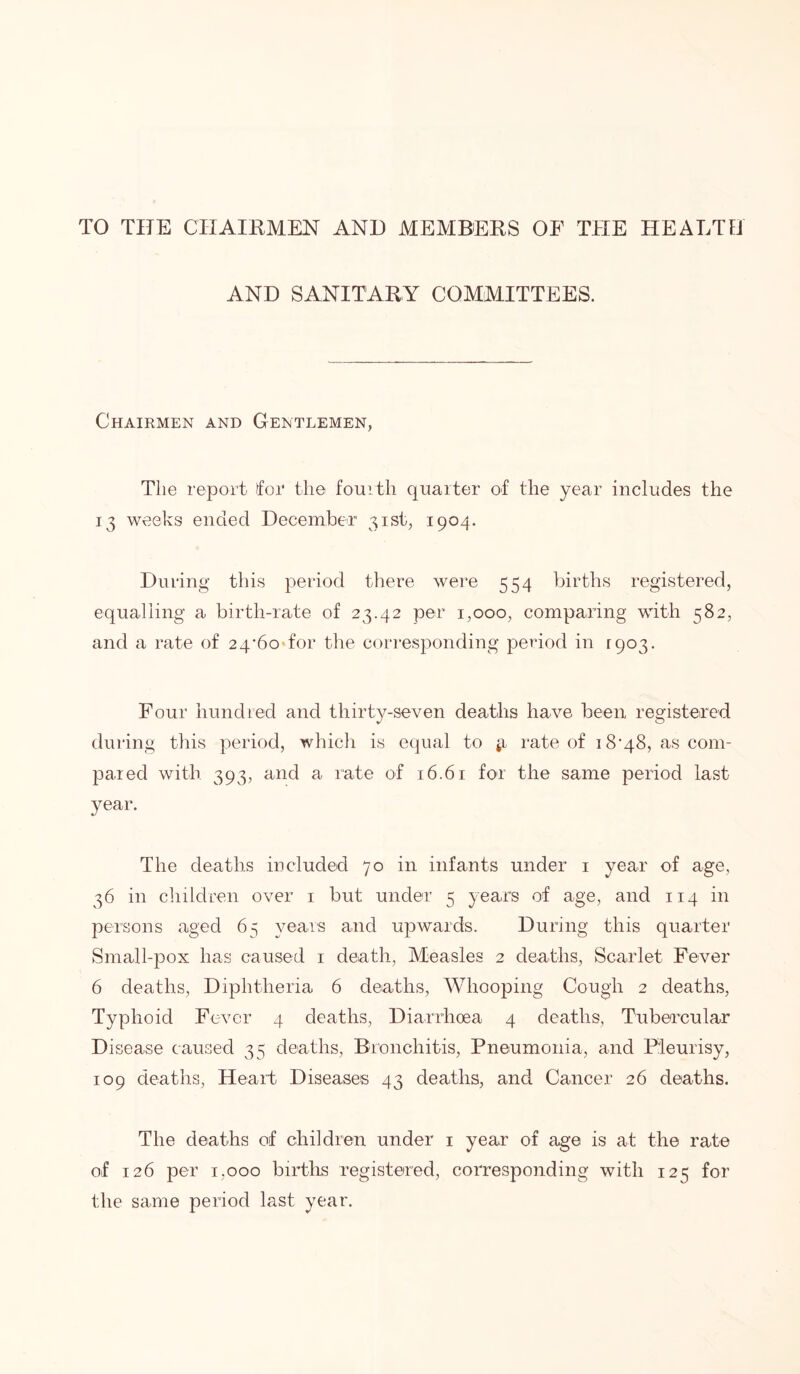 TO THE CHAIRMEN AND MEMBERS OF THE HEALTH AND SANITARY COMMITTEES. Chairmen and Gentlemen, The report for the fourth quarter of the year includes the 13 weeks ended December 31st, 1904. During this period there were 554 births registered, equalling a birth-rate of 23.42 per 1,000, comparing with 582, and a rate of 24^60 for the corresponding period in 1903. Four hundred and thirty-seven deaths have been registered during this period, which is equal to jr rate of i8-48, as com- pared with 393, and a rate of 16.61 for the same period last year. The deaths included 70 in infants under 1 year of age, 36 in children over 1 but under 5 years of age, and 114 in persons aged 65 years and upwards. During this quarter Small-pox has caused 1 death, Measles 2 deaths, Scarlet Fever 6 deaths, Diphtheria 6 deaths, Whooping Cough 2 deaths, Typhoid Fever 4 deaths, Diarrhoea 4 deaths, Tubercular Disease caused 35 deaths, Bronchitis, Pneumonia, and Pleurisy, 109 deaths, Heart Diseases 43 deaths, and Cancer 26 deaths. The deaths of children under 1 year of age is at the rate of 126 per 1,000 births registered, corresponding with 125 for the same period last year.