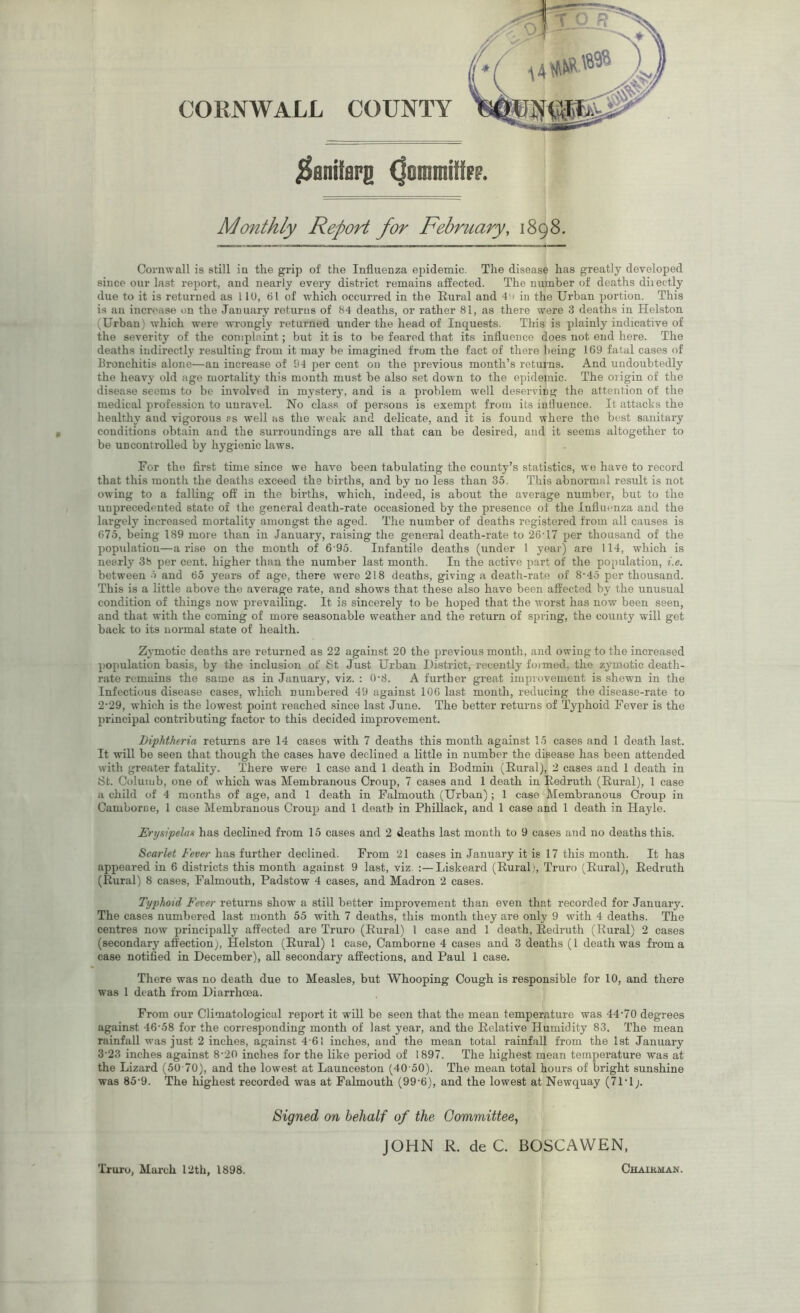 CORNWALL COUNTY j^aniffiFS (jonrnifc Monthly Report for February, 1898. Cornwall is still in the grip of the Influenza epidemic. The disease has greatly developed since our last report, and nearly every district remains affected. The number of deaths dii ectly due to it is returned as 110, 61 of which occurred in the Rural and 4u in the Urban portion. This is an increase on the January returns of 84 deaths, or rather 81, as there were 3 deaths in Helston (Urban) which were wrongly returned under the head of Inquests. This is plainly indicative of the severity of the complaint; but it is to be feared that its influence does not end here. The deaths indirectly resulting from it may be imagined from the fact of there being 169 fatal cases of Bronchitis alone—an increase of 94 per cent on the previous month’s returns. And undoubtedly the heavy old age mortality this month must be also set down to the epidemic. The origin of the disease seems to be involved in mystery, and is a problem well deserving the attention of the medical profession to unravel. No class of persons is exempt from its influence. It attacks the healthy and vigorous rs well as the weak and delicate, and it is found where the best sanitary conditions obtain and the surroundings are all that can be desired, and it seems altogether to be uncontrolled by hygienic laws. For the first time since we have been tabulating the county’s statistics, we have to record that this month the deaths exceed the births, and by no less than 35. This abnormal result is not owing to a falling off in the births, which, indeed, is about the average number, but to the unprecedented state of the general death-rate occasioned by the presence of the Influenza and the largely increased mortality amongst the aged. The number of deaths registered from all causes is 675, being 189 more than in January, raising the general death-rate to 26-17 per thousand of the population—arise on the month of 695. Infantile deaths (under 1 year) are 114, which is nearly 3b per cent, higher than the number last month. In the active part of the population, i.e. between 5 and 65 years of age, there were 218 deaths, giving a death-rate of 8-45 per thousand. This is a little above the average rate, and shows that these also have been affected by the unusual condition of things now prevailing. It is sincerely to be hoped that the worst has now been seen, and that with the coming of more seasonable weather and the return of spring, the county will get back to its normal state of health. Zymotic deaths are returned as 22 against 20 the previous month, and owing to the increased population basis, by the inclusion of St Just Urban District, recently formed, the zymotic death- rate remains the same as in January, viz. : 0'8. A further great improvement is shewn in the Infectious disease cases, which numbered 49 against 106 last month, reducing the disease-rate to 2- 29, which is the lowest point reached since last June. The better returns of Typhoid Fever is the principal contributing factor to this decided improvement. Diphtheria returns are 14 cases with 7 deaths this month against 15 cases and 1 death last. It will be seen that though the cases have declined a little in number the disease has been attended with greater fatality. There were 1 case and 1 death in Bodmin (Rural), 2 cases and 1 death in St. Coluiub, one of which was Membranous Croup, 7 cases and 1 death in Redruth (Rural), 1 case a child of 4 months of age, and 1 death in Falmouth (Urban); 1 case Membranous Croup in Camborne, 1 case Membranous Croup and 1 death in Phillack, and 1 case and 1 death in Hayle. Erysipelas has declined from 15 cases and 2 deaths last month to 9 cases and no deaths this. Scarlet Fever has further declined. From 21 cases in January it is 17 this month. It has appeared in 6 districts this month against 9 last, viz :—Liskeard (Rural), Truro (Rural), Redruth (Rural) 8 cases, Falmouth, Padstow 4 cases, and Madron 2 cases. Typhoid Fever returns show a still better improvement than even that recorded for January. The cases numbered last month 55 with 7 deaths, this month they are only 9 with 4 deaths. The centres now principally affected are Truro (Rural) l case and 1 death, Redruth (Rural) 2 cases (secondary affection), Helston (Rural) 1 case, Camborne 4 cases and 3 deaths (1 death was from a case notified in December), all secondary affections, and Paul 1 case. There was no death due to Measles, but Whooping Cough is responsible for 10, and there was 1 death from Diarrhoea. From our Climatological report it will be seen that the mean temperature was 44-70 degrees against 46-58 for the corresponding month of last year, and the Relative Humidity 83. The mean rainfall was just 2 inches, against 4-61 inches, and the mean total rainfall from the 1st January 3- 23 inches against 8-20 inches for the like period of 1897. The highest mean temperature was at the Lizard (50 70), and the lowest at Launceston (40 50). The mean total hours of bright sunshine was 85-9. The highest recorded was at Falmouth (99-6), and the lowest at Newquay (7P1). Signed on behalf of the Committee, JOHN R. de C. BOSCAWEN, Truro, March 12th, 1898. Chairman.