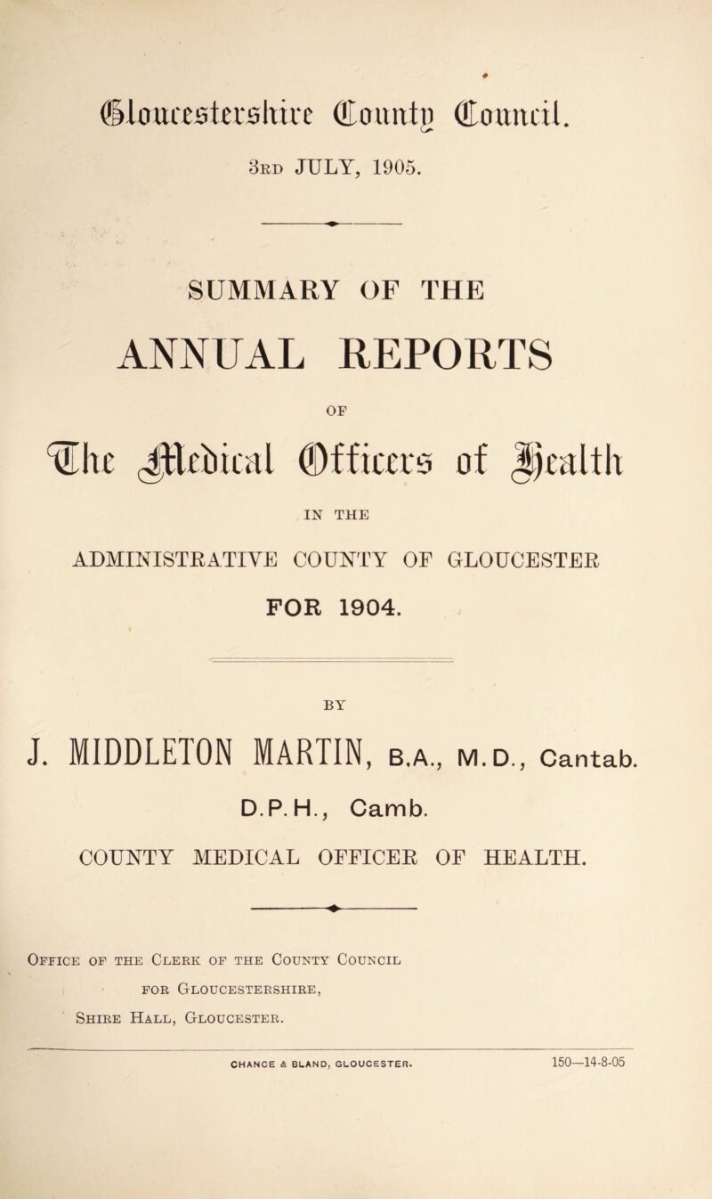 ^louastershive Olounty Cauncii. 3rd JULY, 1905. SUMMARY OF THE ANNUAL REPORTS OF ^h£ JtUbical Officers of JJcalth IN THE ADMINISTRATIVE COUNTY OF GLOUCESTER FOR 1904. J. MIDDLETON MARTIN, B.A., M.D., Cantab. D.P.H., Camb. COUNTY MEDICAL OFFICER OF HEALTH. Office of the Clerk of the County Council • FOR Gloucestershire, Shire Hall, Gloucester, CHANCE & BUAND, GLOUCESTER. 150-14-8-05