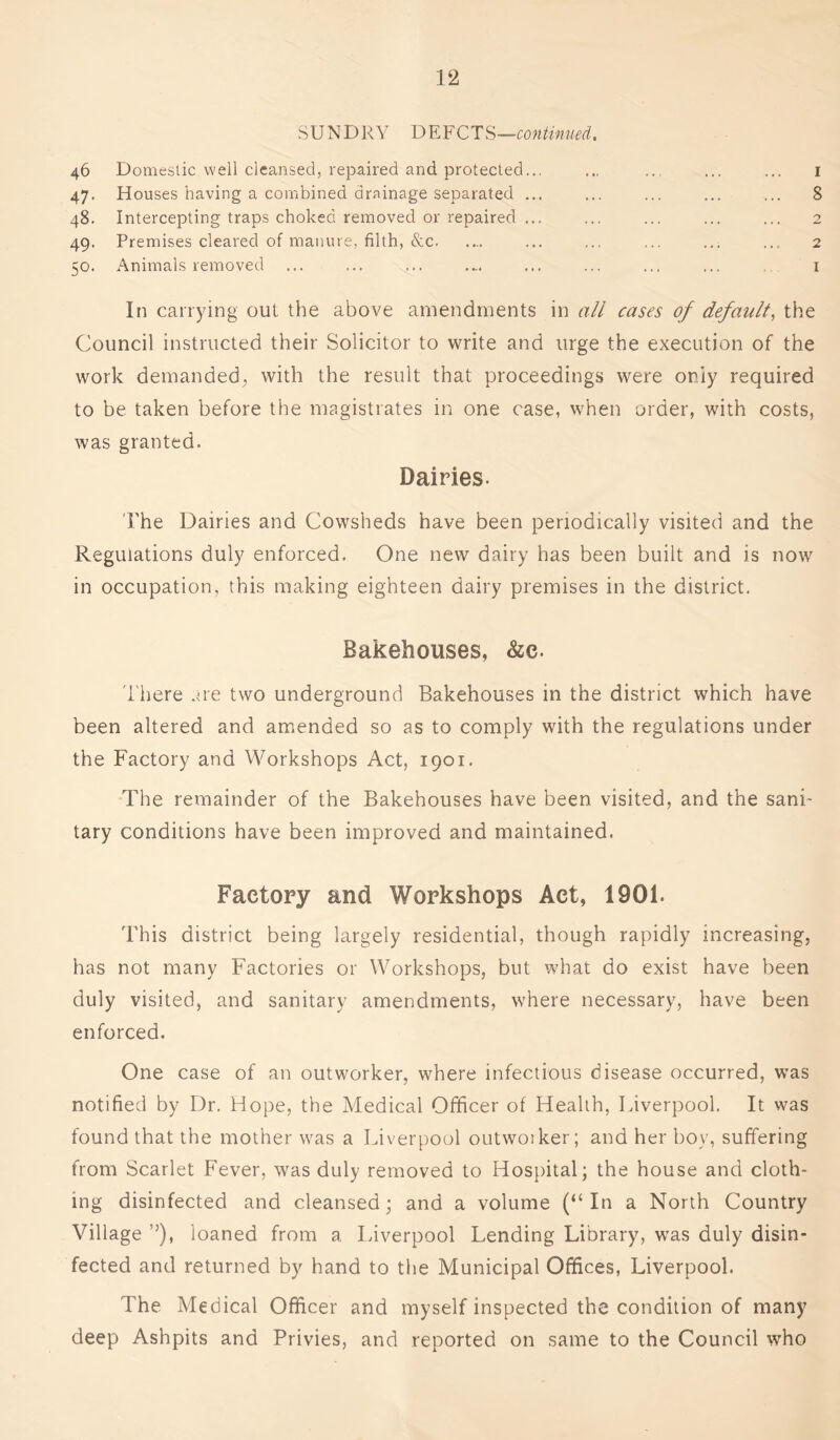 SUNDRY DEFCTS—continued. 46 Domestic well cleansed, repaired and protected... 47. Houses having a combined drainage separated ... 48. Intercepting traps choked removed or repaired ... 49. Premises cleared of manure, filth, &c 50. Animals removed 1 8 2 2 1 In carrying out the above amendments in all cases of default, the Council instructed their Solicitor to write and urge the execution of the work demanded, with the result that proceedings were only required to be taken before the magistrates in one case, when order, with costs, was granted. Dairies. I'he Dairies and Cowsheds have been periodically visited and the Regulations duly enforced. One new dairy has been built and is now in occupation, this making eighteen dairy premises in the district. Bakehouses, &c. There are two underground Bakehouses in the district which have been altered and amended so as to comply with the regulations under the Factory and Workshops Act, 1901. The remainder of the Bakehouses have been visited, and the sani- tary conditions have been improved and maintained. Factory and Workshops Act, 1901. This district being largely residential, though rapidly increasing, has not many Factories or Workshops, but what do exist have been duly visited, and sanitary amendments, where necessary, have been enforced. One case of an outworker, where infectious disease occurred, was notified by Dr. Hope, the Medical Officer of Health, Liverpool. It was found that the mother was a Liverpool outwoiker; and her boy, suffering from Scarlet Fever, was duly removed to Hospital; the house and cloth- ing disinfected and cleansed; and a volume (“In a North Country Village !>), loaned from a Liverpool Lending Library, was duly disin- fected and returned by hand to the Municipal Offices, Liverpool. The Medical Officer and myself inspected the condition of many deep Ashpits and Privies, and reported on same to the Council who