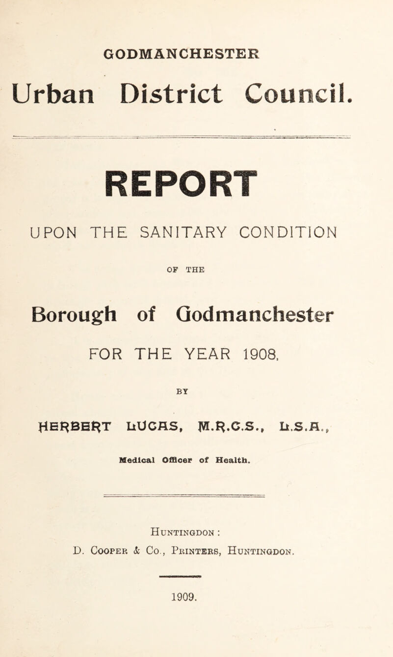 GODMANCHESTER Urban District Council REPORT UPON THE SANITARY CONDITION OF THE Borough of Godmanchester FOR THE YEAR 1908, BY HERBERT LtUCAS, JW.R.C.S., Medical Officer of Health. Huntingdon : D. Cooper & Co., Printers, Huntingdon, 1909.