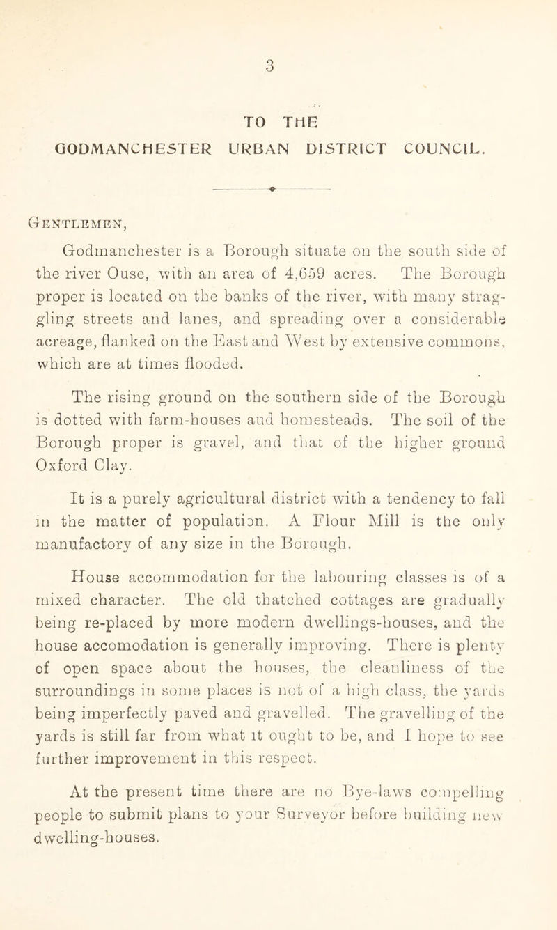 TO TOE GODMANC HESTER URBAN DISTRICT COUNCIL. Gentlemen, Godmanchester is a Borough situate on the south side of the river Ouse, with an area of 4,659 acres. The Borough proper is located on the banks of the river, with many strag- gling streets and lanes, and spreading over a considerable acreage, flanked on the East and West by extensive commons, which are at times flooded. The rising ground on the southern side of the Borough is dotted with farm-houses aud homesteads. The soil of the Borough proper is gravel, and that of the higher ground Oxford Clay. It is a purely agricultural district with a tendency to fall in the matter of population. A Flour Mill is the only manufactory of any size in the Borough. House accommodation for the labouring classes is of a mixed character. The old thatched cottages are gradually being re-placed by more modern dwellings-houses, and the house accomodation is generally improving. There is plenty of open space about the houses, the cleanliness of the surroundings in some places is not of a high class, the yards being imperfectly paved and gravelled. The gravelling of the yards is still far from what it ought to be, and I hope to see further improvement in this respect. At the present time there are no Bye-laws compelling people to submit plans to your Surveyor before building new dwelling-houses.