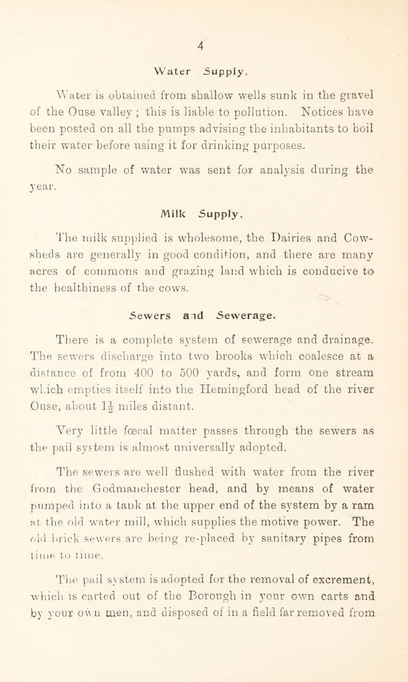 Water -Suppiy. Water is obtained from shallow wells sunk in the gravel of the Ouse valley ; this is liable to pollution. Notices have been posted on all the pumps advising the inhabitants to boil their water before using it for drinking purposes. No sample of water was sent for analysis during the year. Milk Supply. The milk supplied is wholesome, the Dairies and Cow- sheds are generally in good condition, and there are many acres of commons and grazing land which is conducive to the healthiness of the cows. Sewers and Sewerage. There is a complete system of sewerage and drainage. The sewers discharge into two brooks which coalesce at a distance of from 400 to 500 yards, and form one stream which empties itself into the ITemingford head of the river Ouse, about 1J miles distant. Very little foecal matter passes through the sewers as the pail system is almost universally adopted. The sewers are well flushed with water from the river from the Godmanchester head, and by means of water pumped into a tank at the upper end of the system by a ram at the old water mill, which supplies the motive power. The old brick sewers are being re-placed by sanitary pipes from time to time. The pail system is adopted for the removal of excrement, which is carted out of the Borough in your own carts and by your own men, and disposed of in a field far removed from