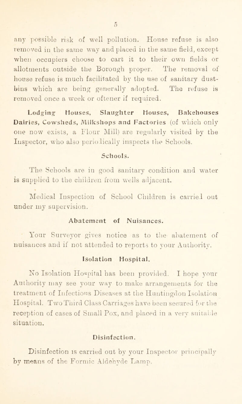 any possible risk of well pollution. House refuse is also removed in the same way and placed in the same field, except when occupiers choose to cart it to their own fields or allotments outside the Borough proper. The removal of house refuse is much facilitated by the use of sanitary dust- bins which are being generally adopted. The refuse is removed once a week or oftener if required. Lodging Houses, Slaughter Houses, Bakehouses Dairies, Cowsheds, Milkshops and Factories (of which only one now exists, a Flour Mill) are regularly visited by the Inspector, who also periodically inspects the Schools. Schools. The Schools are in good sanitary condition and water is supplied to the children from wells adjacent. Medical Inspection of School Children is carried out i. under my supervision. Abatement of Nuisances. Your Surveyor gives notice as to the abatement of nuisances and if not attended to reports to vour Authority. 4/ \J Isolation Hospital. No Isolation Hospital has been provided. I hope your Authority may see your way to make arrangements for the treatment of Infections Diseases at the Huntingdon Isolation Hospital. Two Third Class Carriages have been secured for the reception of cases of Small Pox, and placed in a very suitable situation. Disinfection. D isinfection is carried out by your Inspector principally by means of the Formic Aldehvde Lamp. •/ \j 11