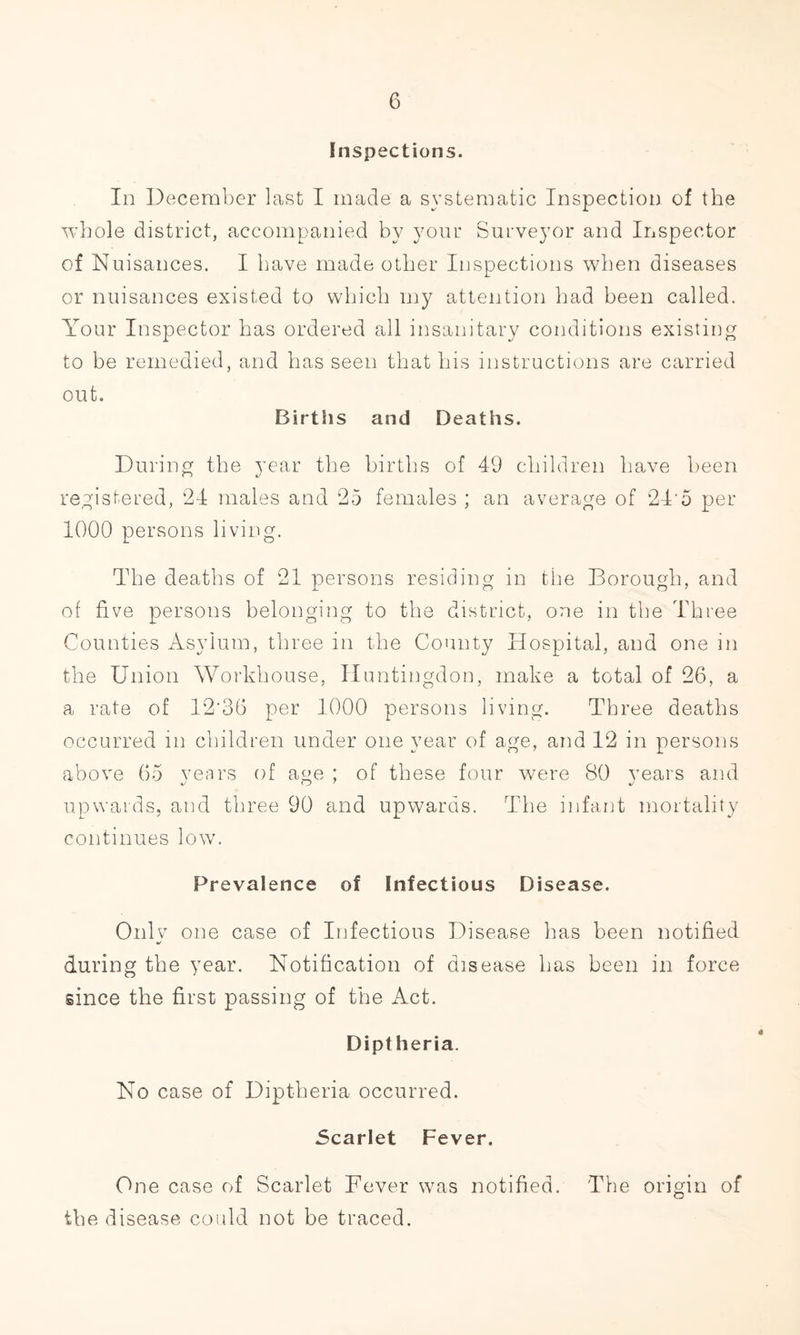 Inspections. In December last I made a systematic Inspection of the whole district, accompanied by your Surveyor and Inspector of Nuisances. I have made other Inspections when diseases or nuisances existed to which my attention had been called. Your Inspector has ordered all insanitary conditions existing to be remedied, and has seen that his instructions are carried out. Births and Deaths. During the year the births of 49 children have been registered, 24 males and 25 females ; an average of 24 o per 1000 persons living. The deaths of 21 persons residing in the Borough, and of five persons belonging to the district, one in the Three Counties Asylum, three in the County Hospital, and one in the Union Workhouse, Huntingdon, make a total of 26, a a rate of 12'36 per 1000 persons living. Three deaths occurred in children under one year of age, and 12 in persons above 65 vears of age ; of these four were 80 years and upwards, and three 90 and upwards. The infant mortality continues low. Prevalence of Infectious Disease. Only one case of Infectious Disease has been notified during the year. Notification of disease has been in force since the first passing of the Act. Diptheria. No case of Diptheria occurred. Scarlet Fever. One case of Scarlet Fever was notified. The origin of the disease could not be traced.