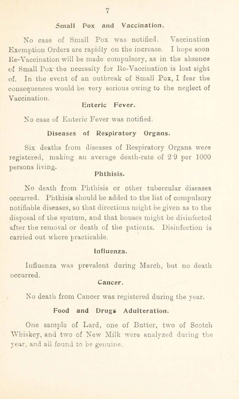 Small Pox and Vaccination. No case of Small Pox was notified. Vaccination Exemption Orders are rapidly on the increase. I hope soon Re-Vaccination will be made compulsory, as in the absence of Small Pox- the necessity for Re-Vaccination is lost sight of. In the event of an outbreak of Small Pox, I fear the consequences would be very serious owing to the neglect of Vaccination. Enteric Fever, No case of Enteric Fever was notified. Diseases of Respiratory Organs. Six deaths from diseases of Respiratory Organs were registered, making an average death-rate of 2 9 per 1000 persons living. Phthisis. No death from Phthisis or other tubercular diseases occurred. Phthisis should be added to the list of compulsory notifiable diseases, so that directions might be given as to the disposal of the sputum, and that houses might be disinfected after the removal or death of the patients. Disinfection is carried out where practicable. Influenza. Influenza was prevalent during occurred. Cancer. March, but no death No death from Cancer was registered during the year. O O v Food and Drugs Adulteration. One sample of Lard, one of Butter, two of Scotch Whiskey, and two of New Milk were analyzed during the year, and all found to be genuine.