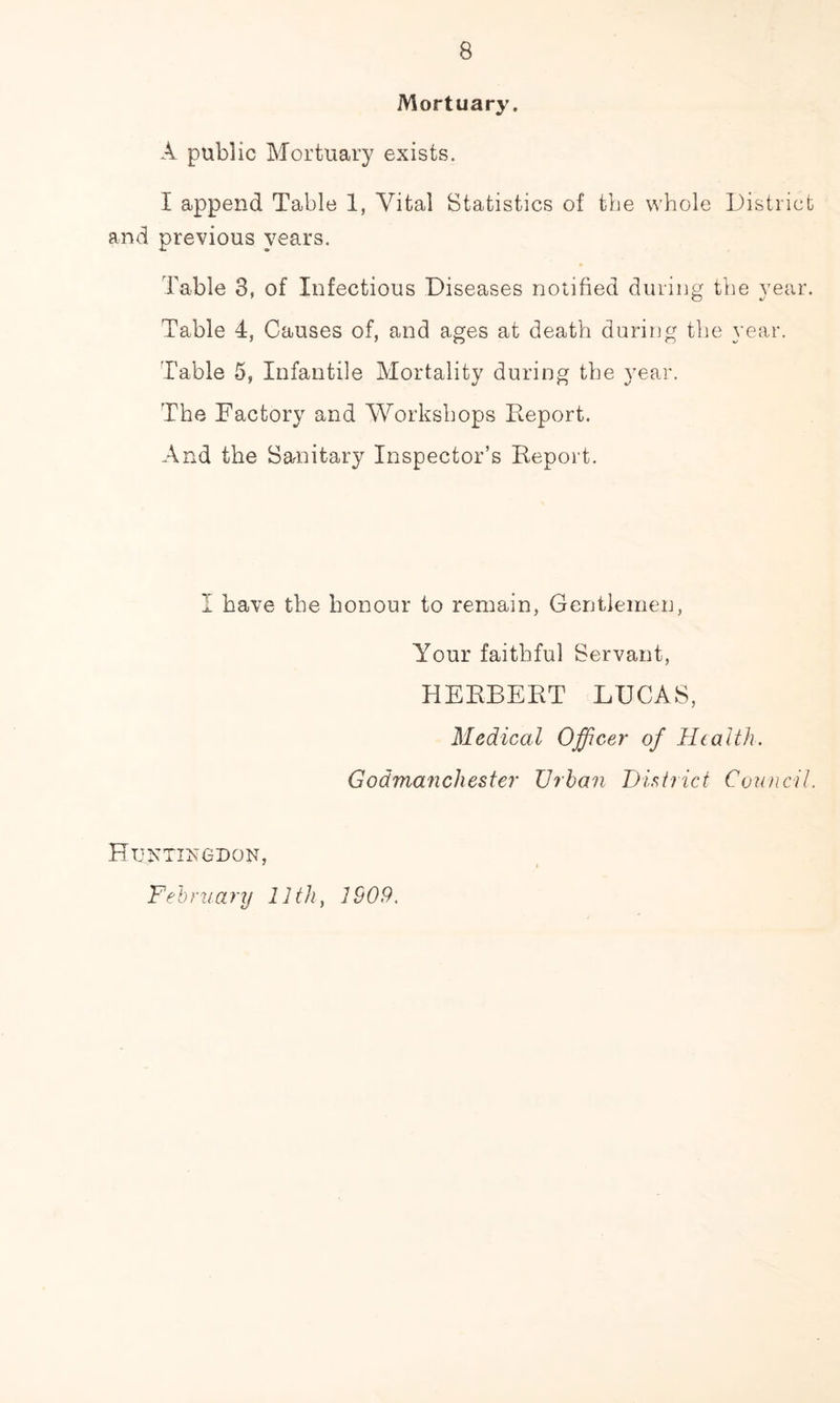 Mortuary. A public Mortuary exists. I append Table 1, Vital Statistics of the whole District and previous years. Table 3, of Infectious Diseases notified during the year. Table 4, Causes of, and ages at death during the year. Table 5, Infantile Mortality during the year. The Factory and Workshops Deport. And the Sanitary Inspector’s Report. I have the honour to remain. Gentlemen, Your faithful Servant, HERBERT LUCAS, Medical Officer of Health. Godmanchester Urban District Council. Huntingdon, Fehruanj 11th, 1909.