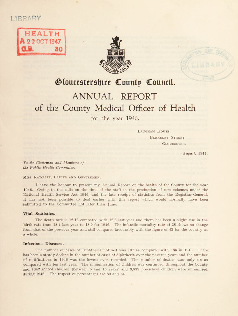 Gloucestershire Count? Council. ANNUAL REPORT of the County Medical Officer of Health for the year 1946. Langham House, Berkeley Street, Gloucester. August, 1947. To the Chairman and Members of the Public Health Committee. Miss Ratcliff, Ladies and Gentlemen, I have the honour to present my Annual Report on the health of the County for the year 1946. Owing to the calls on the time of the staff in the production of new schemes under the National Health Service Act 1946, and the late receipt of statistics from the Registrar-General, it has not been possible to deal earlier with this report which would normally have been submitted to the Committee not later than June. Vital Statistics. The death rate is 12.16 compared with 12.6 last year and there has been a slight rise in the birth rate from 18.4 last year to 18.9 for 1946. The infantile mortality rate of 38 shows no change from that of the previous year and still compares favourably with the figure of 43 for the country as a whole. Infectious Diseases. The number of cases of Diphtheria notified was 107 as compared with 186 in 1945. There has been a steady decline in the number of cases of diphtheria over the past ten years and the number of notifications in 1946 was the lowest ever recorded. The number of deaths was only six as compared with ten last year. The immunisation of children was continued throughout the County and 1042 school children (between 5 and 15 years) and 3,839 pre-school children were immunised during 1946. The respective percentages are 80 and 54.