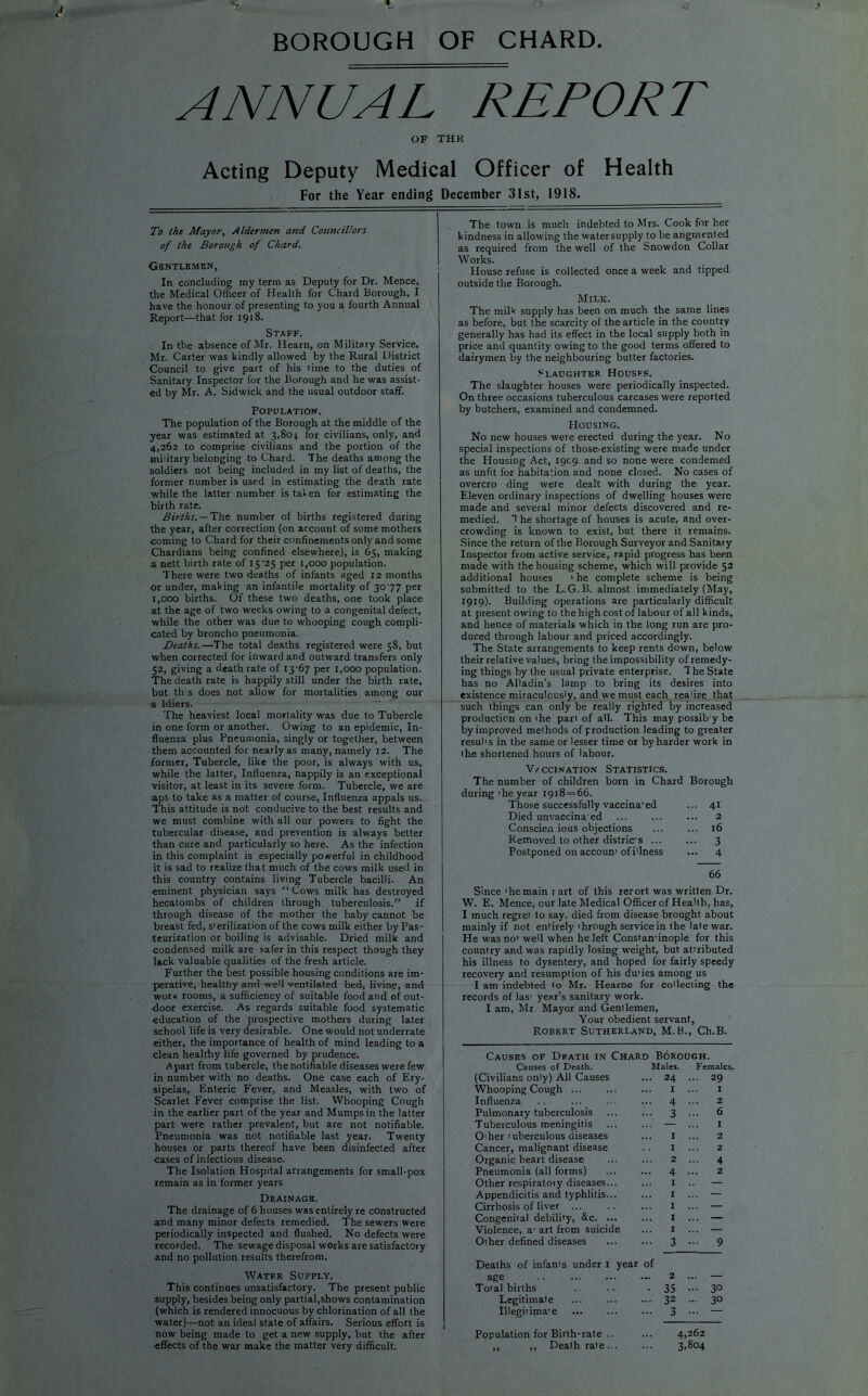 BOROUGH OF CHARD. ANNUAL REPORT OF THE Acting Deputy Medical Officer of Health For the Year ending December 31st, 1918. To the Mayor, Aldermen and Councillors of the Borough of Chard. Gentlemen, In concluding my term as Deputy for Dr. Mence, the Medical Officer of Health for Chard Borough, I have the honour of presenting to you a fourth Annual Report—that for 1918. Staff. In the absence of Mr. Hearn, on Military Service, Mr. Carter was kindly allowed by the Rural District Council to give part of his time to the duties of Sanitary Inspector for the Borough and he was assist- ed by Mr. A. Sidwick and the usual outdoor staff. Population. The population of the Borough at the middle of the year was estimated at 3,804 for civilians, only, and 4,262 to comprise civilians and the portion of the military belonging to Chard. The deaths among the soldiers not being included in my list of deaths, the former number is used in estimating the death rate while the latter number is taken for estimating the birth rate. Births. — The number of births registered during the year, after correction (on account of some mothers coming to Chard for their confinements only and some Chardians being confined elsewhere), is 65, making a nett birth rate of 15 '25 per 1,000 population. There were two deaths of infants aged 12 months or under, making an infantile mortality of 3077 per i,coo births. Of these two deaths, one took place at the age of two weeks owing to a congenital defect, while the other was due to whooping cough compli- cated by broncho pneumonia. Deaths.—The total deaths registered were 58, but when corrected for inward and outward transfers only 52, giving a death rate of 13 67 per 1,000 population. The death rate is happily still under the birth rate, but tins does not allow for mortalities among our s ldiers. The heaviest local mortality was due to Tubercle in one form or another. Owing to an epidemic, In- fluenza plus Pneumonia, singly or together, between them accounted for nearly as many, namely 12. The former, Tubercle, like the poor, is always with us, while the latter, Influenza, happily is an exceptional visitor, at least in its severe form. Tubercle, we are apt to take as a matter of course, Influenza appals us. This attitude is not conducive to the best results and we must combine with all our powers to fight the tubercular disease, and prevention is always better than cure and particularly so here. As the infection in this complaint is especially powerful in childhood it is sad to realize that much of the cows milk used in this country contains living Tubercle bacilli. An eminent physician says “Cows milk has destroyed hecatombs of children through tuberculosis.” if through disease of the mother the baby cannot be breast fed, sterilization of the cows milk either by Pas- teurization or boiling is advisable. Dried milk and condensed milk are safer in this respect though they lack valuable qualities of the fresh article. Further the best possible housing conditions are im- perative, healthy and well ventilated bed, living, and work rooms, a sufficiency of suitable food and of out- door exercise. As regards suitable food systematic education of the prospective mothers during later school life is very desirable. One would not underrate either, the importance of health of mind leading to a clean healthy life governed by prudence. Apart from tubercle, the notifiable diseases were few in number with no deaths. One case each of Ery- sipelas, Enteric Fever, and Measles, with two of Scarlet Fever comprise the list. Whooping Cough in the earlier part of the year and Mumps in the latter part were rather prevalent, but are not notifiable. Pneumonia was not notifiable last year. Twenty houses or parts thereof have been disinfected after cases of infectious disease. The Isolation Hospital arrangements for small-pox remain as in former years Drainage. The drainage of 6 houses was entirely re constructed and many minor defects remedied. The sewers were periodically inspected and flushed. No defects were recorded. The sewage disposal works are satisfactory and no pollution results therefrom. Watf.r Supply. This continues unsatisfactory. The present public supply, besides being only partial,shows contamination (which is rendered innocuous by chlorination of all the water)—not an ideal state of affairs. Serious effort is now being made to get a new supply, but the after •effects of the war make the matter very difficult. The town is much indebted to Mrs. Cook for her kindness in allowing the watersupply to be angmented as required from the well of the Snowdon Collar Works. House refuse is collected once a week and tipped outside the Borough. Milk. The milk supply has been on much the same lines as before, but the scarcity of the article in the country generally has had its effect in the local supply both in price and quantity owing to the good terms offered to dairymen by the neighbouring butter factories. Slaughter Houses. The slaughter houses were periodically inspected. On three occasions tuberculous carcases were reported by butchers, examined and condemned. Housing. No new houses were erected during the year. No special inspections of those-existing were made under the Housing Act, 1909. and so none were condemed as unfit for habitation and none closed. No cases of overcro ding were dealt with during the year. Eleven ordinary inspections of dwelling houses were made and several minor defects discovered and re- medied. 1 he shortage of houses is acute, and over- crowding is known to exist, but there it remains. Since the return of the Borough Surveyor and Sanitary Inspector from active service, rapid progress has been made with the housing scheme, which will provide 52 additional houses 1 he complete scheme is being submitted to the L.G.B. almost immediately (May, 1919). Building operations are particularly difficult at present owing to the high cost of labour of all kinds, and hence of materials which in the long run are pro- duced through labour and priced accordingly. The State arrangements to keep rents down, below their relative values, bring the impossibility of remedy- ing things by the usual private enterprise. The State has no Alladin’s lamp to bring its desires into existence miraculously, and we must each rea'ize that such things can only be really righted by increased production on the pari of all. This may possib y be by improved methods of production leading to greater resul's in the same or lesser time or by harder work in the shortened hours of labour. Ve ccination Statistics. The number of children born in Chard Borough during 'he year 1918 = 66. Those successfully vaccina’ed ... 41 Died unvaccina ed ... ... ... 2 Conscien ious objections ... ... 16 Removed to other distric's ... ... 3 Postponed on accoun1 of illness ... 4 66 Since 'hemain t art of this rerort was written Dr. W. E. Mence, our late Medical Officer of Health, has, I much regret to say. died from disease brought about mainly if not entirely'hrough service in the late war. He was no'well when he left Constan'inople for this country and was rapidly losing weight, but attributed his illness to dysentery, and hoped for fairly speedy recovery and resumption of his du'ies among us I am indebted to Mr. Hearne for collecting the records of las' year’s sanitary work. I am, Mr Mayor and Gentlemen, Your obedient servant, Robert Sutherland, M.B., Ch.B. Causes of Death in Chard Borough. Causes of Death. (Civilians only) All Causes Whooping Cough ... Influenza Pulmonary tuberculosis Tuberculous meningitis O'her 'uberculous diseases Cancer, malignant disease Organic heart disease Pneumonia (all forms) Other respiratoiy diseases... Appendicitis and typhlitis... Cirrhosis of liver ... Congenital debility, &c. ... Violence, a1 art from suicide Other defined diseases Males. 24 I 4 3 1 1 2 4 1 1 I I 1 3 Females. 29 1 2 6 1 2 2 4 2 Deaths of infants under 1 year of age - Total births Legitimate IUegitima’e 2 ... — 35 - 30 32 - 3° 3 ••• — Population for Birth-rate .. ,, ,, Death rate... 4,262 3 >804