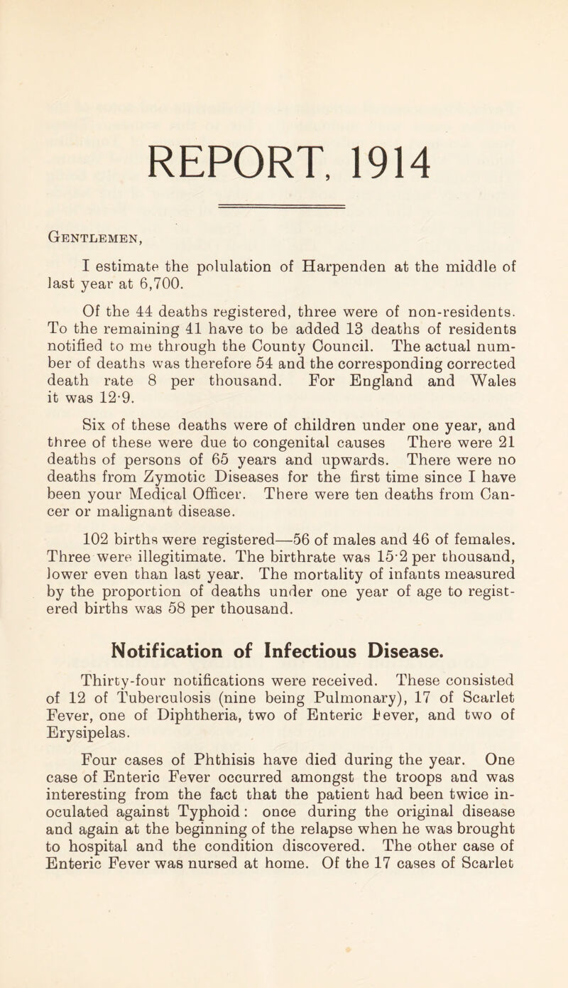 REPORT. 1914 Gentlemen, I estimate the polulation of Harpenden at the middle of last year at 6,700, Of the 44 deaths registered, three were of non-residents. To the remaining 41 have to be added 13 deaths of residents notified to me through the County Council. The actual num¬ ber of deaths was therefore 54 and the corresponding corrected death rate 8 per thousand. For England and Wales it was 12-9. Six of these deaths were of children under one year, and three of these were due to congenital causes There were 21 deaths of persons of 65 years and upwards. There were no deaths from Zymotic Diseases for the first time since I have been your Medical Officer. There were ten deaths from Can¬ cer or malignant disease. 102 births were registered—56 of males and 46 of females. Three were illegitimate. The birthrate was 15-2 per thousand, lower even than last year. The mortality of infants measured by the proportion of deaths under one year of age to regist¬ ered births was 58 per thousand. Notification of Infectious Disease. Thirty-four notifications were received. These consisted of 12 of Tuberculosis (nine being Pulmonary), 17 of Scarlet Fever, one of Diphtheria, two of Enteric lever, and two of Erysipelas. Four cases of Phthisis have died during the year. One case of Enteric Fever occurred amongst the troops and was interesting from the fact that the patient had been twice in¬ oculated against Typhoid: once during the original disease and again at the beginning of the relapse when he was brought to hospital and the condition discovered. The other case of Enteric Fever was nursed at home. Of the 17 cases of Scarlet