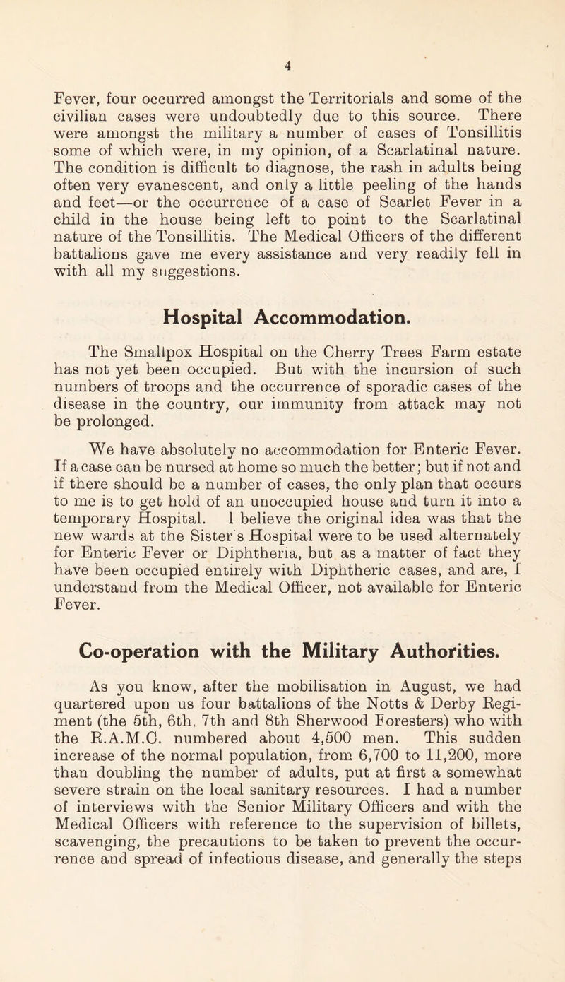 Fever, four occurred amongst the Territorials and some of the civilian cases were undoubtedly due to this source. There were amongst the military a number of cases of Tonsillitis some of which were, in my opinion, of a Scarlatinal nature. The condition is difficult to diagnose, the rash in adults being often very evanescent, and only a little peeling of the hands and feet—or the occurrence of a case of Scarlet Fever in a child in the house being left to point to the Scarlatinal nature of the Tonsillitis. The Medical Officers of the different battalions gave me every assistance and very readily fell in with all my suggestions. Hospital Accommodation. The Smallpox Hospital on the Cherry Trees Farm estate has not yet been occupied. But with the incursion of such numbers of troops and the occurrence of sporadic cases of the disease in the country, our immunity from attack may not be prolonged. We have absolutely no accommodation for Enteric Fever. If a case can be nursed at home so much the better; but if not and if there should be a number of cases, the only plan that occurs to me is to get hold of an unoccupied house and turn it into a temporary Hospital. 1 believe the original idea was that the new wards at the Sister s Hospital were to be used alternately for Enteric Fever or Diphtheria, but as a matter of fact they have been occupied entirely with Diphtheric cases, and are, I understand from the Medical Officer, not available for Enteric Fever. Co-operation with the Military Authorities. As you know, after the mobilisation in August, we had quartered upon us four battalions of the Notts & Derby Regi¬ ment (the 5th, 6th, 7th and 8th Sherwood Foresters) who with the R.A.M.C. numbered about 4,500 men. This sudden increase of the normal population, from 6,700 to 11,200, more than doubling the number of adults, put at first a somewhat severe strain on the local sanitary resources. I had a number of interviews with the Senior Military Officers and with the Medical Officers with reference to the supervision of billets, scavenging, the precautions to be taken to prevent the occur¬ rence and spread of infectious disease, and generally the steps