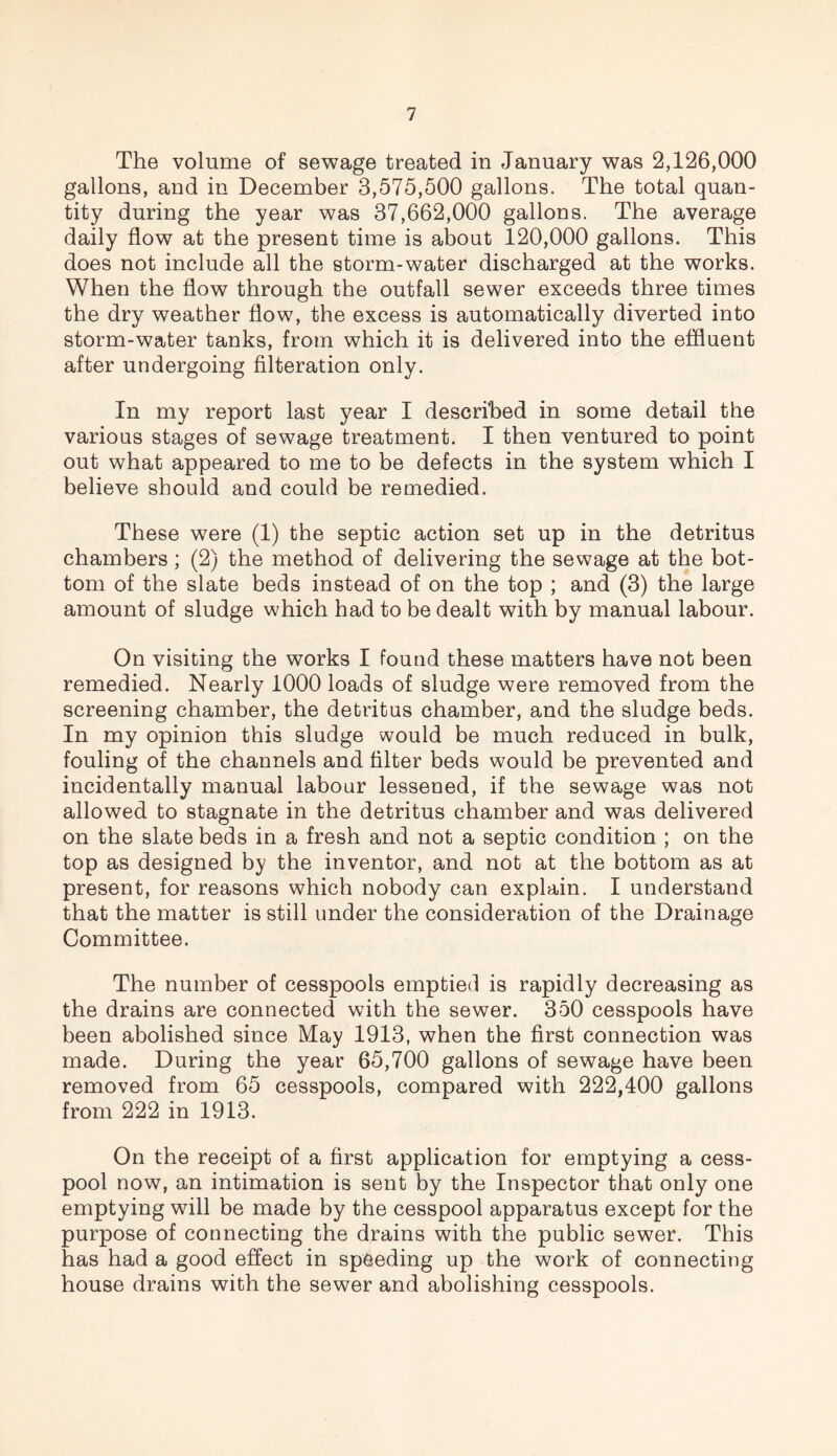 The volume of sewage treated in January was 2,126,000 gallons, and in December 3,575,500 gallons. The total quan¬ tity during the year was 37,662,000 gallons. The average daily flow at the present time is about 120,000 gallons. This does not include all the storm-water discharged at the works. When the flow through the outfall sewer exceeds three times the dry weather flow, the excess is automatically diverted into storm-water tanks, from which it is delivered into the effluent after undergoing Alteration only. In my report last year I described in some detail the various stages of sewage treatment. I then ventured to point out what appeared to me to be defects in the system which I believe should and could be remedied. These were (1) the septic action set up in the detritus chambers; (2) the method of delivering the sewage at the bot¬ tom of the slate beds instead of on the top ; and (3) the large amount of sludge which had to be dealt with by manual labour. On visiting the works I found these matters have not been remedied. Nearly 1000 loads of sludge were removed from the screening chamber, the detritus chamber, and the sludge beds. In my opinion this sludge would be much reduced in bulk, fouling of the channels and filter beds would be prevented and incidentally manual labour lessened, if the sewage was not allowed to stagnate in the detritus chamber and was delivered on the slate beds in a fresh and not a septic condition ; on the top as designed by the inventor, and not at the bottom as at present, for reasons which nobody can explain. I understand that the matter is still under the consideration of the Drainage Committee. The number of cesspools emptied is rapidly decreasing as the drains are connected with the sewer. 350 cesspools have been abolished since May 1913, when the first connection was made. During the year 65,700 gallons of sewage have been removed from 65 cesspools, compared with 222,400 gallons from 222 in 1913. On the receipt of a first application for emptying a cess¬ pool now, an intimation is sent by the Inspector that only one emptying will be made by the cesspool apparatus except for the purpose of connecting the drains with the public sewer. This has had a good effect in speeding up the work of connecting house drains with the sewer and abolishing cesspools.