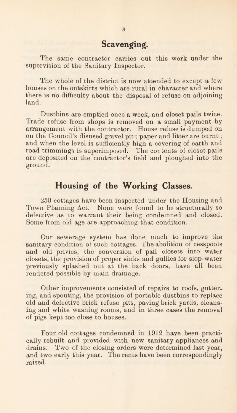 Scavenging. The same contractor carries out this work under the supervision of the Sanitary Inspector. The whole of the district is now attended to except a few houses on the outskirts which are rural in character and where there is no difficulty about the disposal of refuse on adjoining land. Dustbins are emptied once a week, and closet pails twice. Trade refuse from shops is removed on a small payment by arrangement with the contractor. House refuse is dumped on on the Council’s disused gravel pit; paper and litter are burnt; and when the level is sufficiently high a covering of earth and road trimmings is superimposed. The contents of closet pails are deposited on the contractor’s field and ploughed into the ground. Housing of the Working Classes. 250 cottages have been inspected under the Housing and Town Planning Act. None were found to be structurally so defective as to warrant their being condemned and closed. Some from old age are approaching that condition. Our sewerage system has done much to improve the sanitary condition of such cottages. The abolition of cesspools and old privies, the conversion of pail closets into water closets, the provision of proper sinks and gullies for slop-water previously splashed out at the back doors, have ail been rendered possible by main drainage. Other improvements consisted of repairs to roofs, gutter¬ ing, and spouting, the provision of portable dustbins to replace old and defective brick refuse pits, paving brick yards, cleans¬ ing and white washing rooms, and in three cases the removal of pigs kept too close to houses. Four old cottages condemned in 1912 have been practi¬ cally rebuilt and provided with new sanitary appliances and drains. Two of the closing orders were determined last year, and two early this year. The rents have been correspondingly raised.
