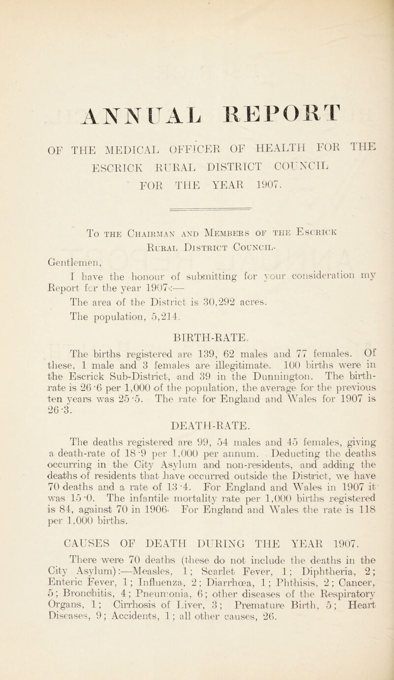 OP THE MEDICAL OFFICER OF HEALTH FOR THE ESCRTCK RURAL DISTRICT COUNCIL FOR THE YEAR 1907. To the Chairman and Members of the Escrick Rural District Council- Gentlemen, I have the honour of submitting for your consideration my Report for the year 1907 :— The area of the District is 30,292 acres. The population, 5,214. BIRTH-RATE. The births registered are 139, 62 males and 77 females. Of these, 1 male and 3 females are illegitimate. 100 births were in the Escrick Sub-District, and 39 in. the Dunnington. The birth- rate is -26 '6 pier 1,000 of the population, the average for the previous ten years was 25-5. The rate for England and Wales for 1907 is 26*3. DEATH-RATE. The deaths registered are 99, 54 males and 45 females-, giving a death-rate of 18'9 per 1,000 per annum. Deducting the deaths occurring in the City Asylum and non-residents, and adding the deaths of residents that have occurred outside the District, we have 70 deaths and a rate of 13 ‘4. For England and Wales in 1907 it' was 15 I). The infantile mortality rate per 1,000 births registered is 84, against 70 in 1906- For England and Wales the rate is 118 per 1,000 births. CAUSES OF DEATH DURING THE YEAR 1907. There were 70 deaths (these do> not include the deaths in the City Asylum):—Measles, 1; Scarlet Fever, 1; Diphtheria, 2; Enteric Fever, 1; Influenza-, 2; Diarrhoea, 1 ; Phthisis, 2; Cancer, 5; Bronchitis, 4; Pneumonia, 6; other diseases of the Respiratory Organs, 1; Cirrhosis of Liver, 3; Premature Birth, 5; Heart Di senses, 9; Accidents, 1; all other causes, 26.