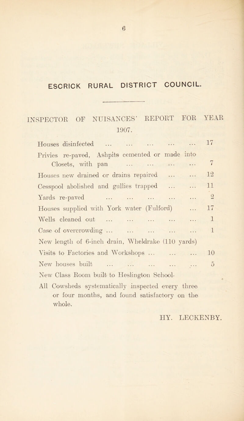 ESCRICK RURAL DISTRICT COUNCIL. INSPECTOR OF NUISANCES’ REPORT FOR YEAR 1907. Houses disinfected Privies re-payed, Ashpits cemented or made into Closets, with pan Houses new drained or drains repaired Cesspool abolished and gullies trapped Yards re-payed Houses supplied with York water (Fulford) Wells cleaned out Case of overcrowding ... New length of 6-inch drain, Wheldrake (110 yards) Visits to Factories and Workshops ... 17 7 12 11 2 17 1 1 10 New houses built ... ... ... ... ... 0 New Class Room built to Heslington School- All Cowsheds systematically inspected every three or four months, and found satisfactory on the whole. FIY. LECKENBY.