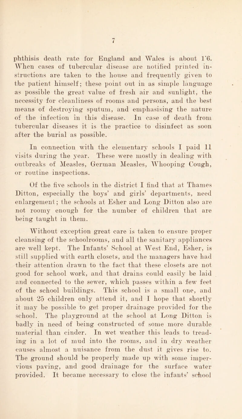 phthisis death rate for England and Wales is about 1*6. When eases of tubercular disease are notified printed in- structions are taken to the house and frequently given to the patient himself; these point out in as simple language as possible the great value of fresh air and sunlight, the necessity for cleanliness of rooms and persons, and the best means of destroying sputum, and emphasising the nature of the infection in this disease. In case of death from tubercular diseases it is the practice to disinfect as soon after the burial as possible. In connection with the elementary schools I paid 11 visits during the year. These were mostly in dealing with outbreaks of Measles, German Measles, Whooping Cough, or routine inspections. Of the five schools in the district I find that at Thames Ditton, especially the boys’ and girls’ departments, need enlargement; the schools at Esher and Long Ditton also are not roomy enough for the number of children that are being taught in them. Without exception great care is taken to ensure proper cleansing of the schoolrooms, and all the sanitary appliances are well kept. The Infants’ School at West End, Esher, is still supplied with earth closets, and the managers have had their attention drawn to the fact that these closets are not good for school work, and that drains could easily be laid and connected to the sewer, which passes within a few feet of the school buildings. This school is a small one, and about 25 children only attend it, and I hope that shortly it may be possible to get proper drainage provided for the school. The playground at the school at Long Ditton is badly in need of being constructed of some more durable material than cinder. In wet weather this leads to tread- ing in a lot of mud into the rooms, and in dry weather •causes almost a nuisance from the dust it gives rise to. The ground should be properly made up with some imper- vious paving, and good drainage for the surface water provided. It became necessary to close the infants’ school