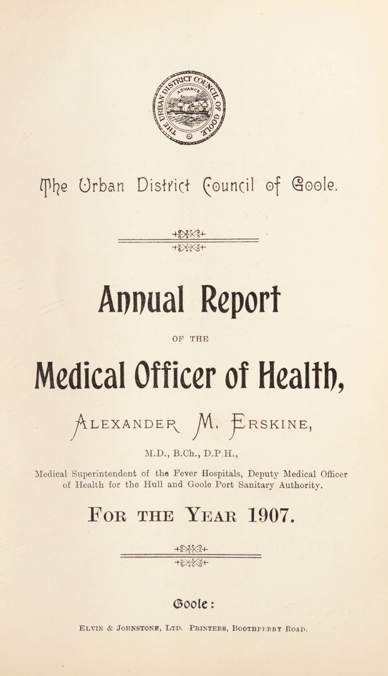 fpfye Orban District Council of @oole. ■mxb- Annual Report OP THE Medical Officer of Health, jK lexandepv JA.f RSKINE, M.D., B.Ch., D.P.H., Medical Superintendent of the Fever Hospitals, Deputy Medical Officer of Health for the Hull and Goole Port Sanitary Authority. For the Year 1907. (Boole: El yin & Johnstone, Ltd. Printers, Bootbferry Road.