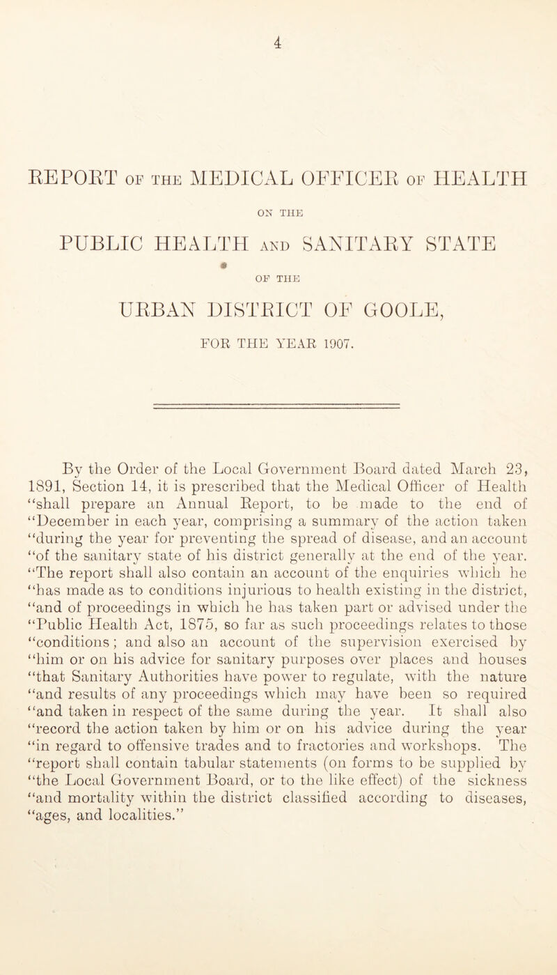 REPORT OF THE MEDICAL OFFICER of HEALTH ON THE PUBLIC HEALTH AND S ANITARY STATE m OF THE URBAN DISTRICT OF GOOLE, FOR THE YEAR 1907. Bv the Order of the Local Government Board dated March 23, 1891, Section 14, it is prescribed that the Medical Officer of Health “shall prepare an Annual Report, to be made to the end of “December in each year, comprising a summary of the action taken “during the year for preventing the spread of disease, and an account “of the sanitary state of his district generally at the end of the year. “The report shall also contain an account of the enquiries which he “has made as to conditions injurious to health existing in the district, “and of proceedings in which he has taken part or advised under the “Public Health Act, 1875, so far as such proceedings relates to those “conditions; and also an account of the supervision exercised by “him or on his advice for sanitary purposes over places and houses “that Sanitary Authorities have power to regulate, with the nature “and results of any proceedings which may have been so required “and taken in respect of the same during the year. It shall also “record the action taken by him or on Ins advice during the year “in regard to offensive trades and to fractories and workshops. The “report shall contain tabular statements (on forms to be supplied by “the Local Government Board, or to the like effect) of the sickness “and mortality within the district classified according to diseases, “ages, and localities.”