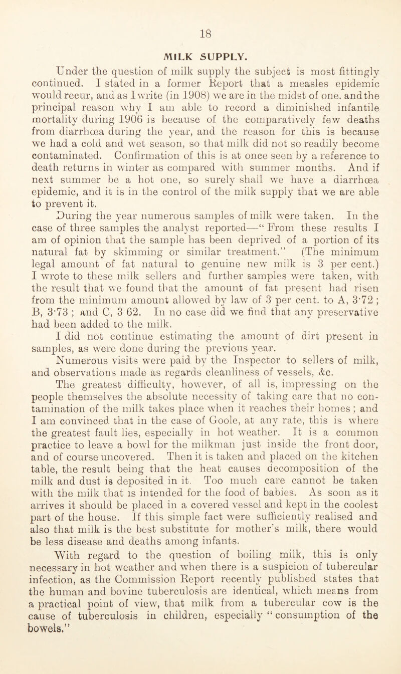 MILK SUPPLY. Under the question of milk supply the subject is most fittingly continued. I stated in a former Report that a measles epidemic would recur, and as I write (in 1908) we are in the midst of one. and the principal reason why I am able to record a diminished infantile mortality during 1906 is because of the comparatively few deaths from diarrhoea during the year, and the reason for this is because we had a cold and wet season, so that milk did not so readily become contaminated. Confirmation of this is at once seen by a reference to death returns in winter as compared with summer months. And if next summer be a hot one, so surely shall we have a diarrhoea epidemic, and it is in the control of the milk supply that we are able to prevent it. During the year numerous samples of milk were taken. In the case of three samples the analyst reported—“ From these results I am of opinion that the sample has been deprived of a portion of its natural fat by skimming or similar treatment.” (The minimum legal amount of fat natural to genuine new milk is 3 per cent.) I wrote to these milk sellers and further samples were taken, with the result that we found that the amount of fat present had risen from the minimum amount allowed by law of 3 per cent, to A, 3'72 ; B, 3-73 ; and C, 3 62. In no case did we find that any preservative had been added to the milk. I did not continue estimating the amount of dirt present in samples, as were done during the previous year. Numerous visits were paid by the Inspector to sellers of milk, and observations made as regards cleanliness of vessels, <&c. The greatest difficulty, however, of all is, impressing on the people themselves the absolute necessity of taking care that no con- tamination of the milk takes place when it reaches their homes; and I am convinced that in the case of Goole, at any rate, this is where the greatest fault lies, especially in hot weather. It is a common practice to leave a bowl for the milkman just inside the front door, and of course uncovered. Then it is taken and placed on the kitchen table, the result being that the heat causes decomposition of the milk and dust is deposited in it. Too much care cannot be taken with the milk that is intended for the food of babies. x\s soon as it arrives it should be placed in a covered vessel and kept in the coolest part of the house. If this simple fact were sufficiently realised and also that milk is the best substitute for mother’s milk, there would be less disease and deaths among infants. With regard to the question of boiling milk, this is only necessary in hot weather and when there is a suspicion of tubercular infection, as the Commission Report recently published states that the human and bovine tuberculosis are identical, which means from a practical point of view, that milk from a tubercular cow is the cause of tuberculosis in children, especially “ consumption of the bowels.”