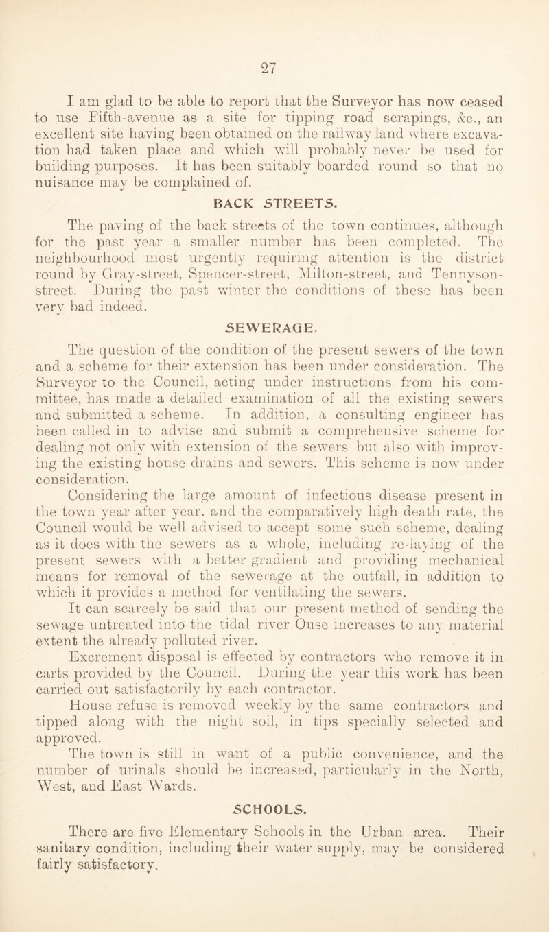 I am glad to be able to report that the Surveyor has now ceased to use Fifth-avenue as a site for tipping road scrapings, &c., an excellent site having been obtained on the railway land where excava- tion had taken place and which will probably never be used for building purposes. It has been suitably boarded round so that no nuisance may be complained of. BACK STREETS. The paving of the back streets of the town continues, although for the past year a smaller number has been completed. The neighbourhood most urgently requiring attention is the district round by Gray-street, Spencer-street, Milton-street, and Tennyson- street. During the past winter the conditions of these has been verv bad indeed. SEWERAGE. The question of the condition of the present sewers of the town and a scheme for their extension has been under consideration. The Surveyor to the Council, acting under instructions from his com- mittee, has made a detailed examination of all the existing sewers and submitted a scheme. In addition, a consulting engineer has been called in to advise and submit a comprehensive scheme for dealing not only with extension of the sewers but also with improv- ing the existing house drains and sewers. This scheme is now under consideration. Considering the large amount of infectious disease present in the town year after year, and the comparatively high death rate, the Council would be well advised to accept some such scheme, dealing as it does with the sewers as a whole, including re-laying of the present sewers with a better gradient and providing mechanical means for removal of the sewerage at the outfall, in addition to which it provides a method for ventilating the sewers. It can scarcely be said that our present method of sending the sewage untreated into the tidal river Ouse increases to any material extent the already polluted river. Excrement disposal is effected by contractors who remove it in carts provided by the Council. During the year this work has been carried out satisfactorily by each contractor. House refuse is removed weekly by the same contractors and tipped along with the night soil, in tips specially selected and approved. The town is still in want of a public convenience, and the number of urinals should be increased, particularly in the North, West, and East Wards. SCHOOLS. There are five Elementary Schools in the Urban area. Their sanitary condition, including their water supply, may be considered fairly satisfactory.