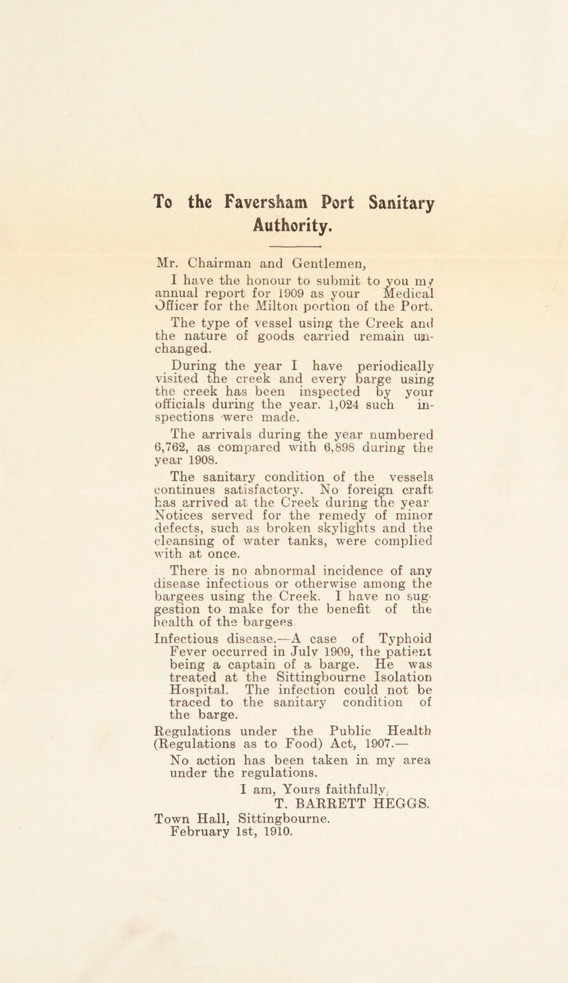 To the Faversham Port Sanitary Authority. Mr. Chairman and Gentlemen, I have the honour to submit to you my annual report for 1909 as your Medical Officer for the Milton portion of the Port. The type of vessel using the Creek and the nature of goods carried remain un- changed. During the year I have periodically visited the creek and every barge using the creek has been inspected by your officials during the year. 1,024 such in- spections 'were made. The arrivals during the year numbered 6,762, as compared with 6,898 during the year 1908. The sanitary condition of the vessels continues satisfactory. No foreign craft has arrived at the Creek during the year Notices served for the remedy of minor defects, such as broken skylights and the cleansing of water tanks, were complied with at once. There is no abnormal incidence of any disease infectious or otherwise among the bargees using the Creek. I have no sug- gestion to make for the benefit of the health of the bargees Infectious disease.—A case of Typhoid Fever occurred in Julv 1909, the patient being a captain of a barge. He was treated at the Sittingbourne Isolation Hospital. The infection could not be traced to the sanitary condition of the barge. Regulations under the Public Health (Regulations as to Food) Act, 1907.— No action has been taken in my area under the regulations. I am, Yours faithfu]lv. T. BARRETT HEGGS. Town Hall, Sittingbourne. February 1st, 1910.