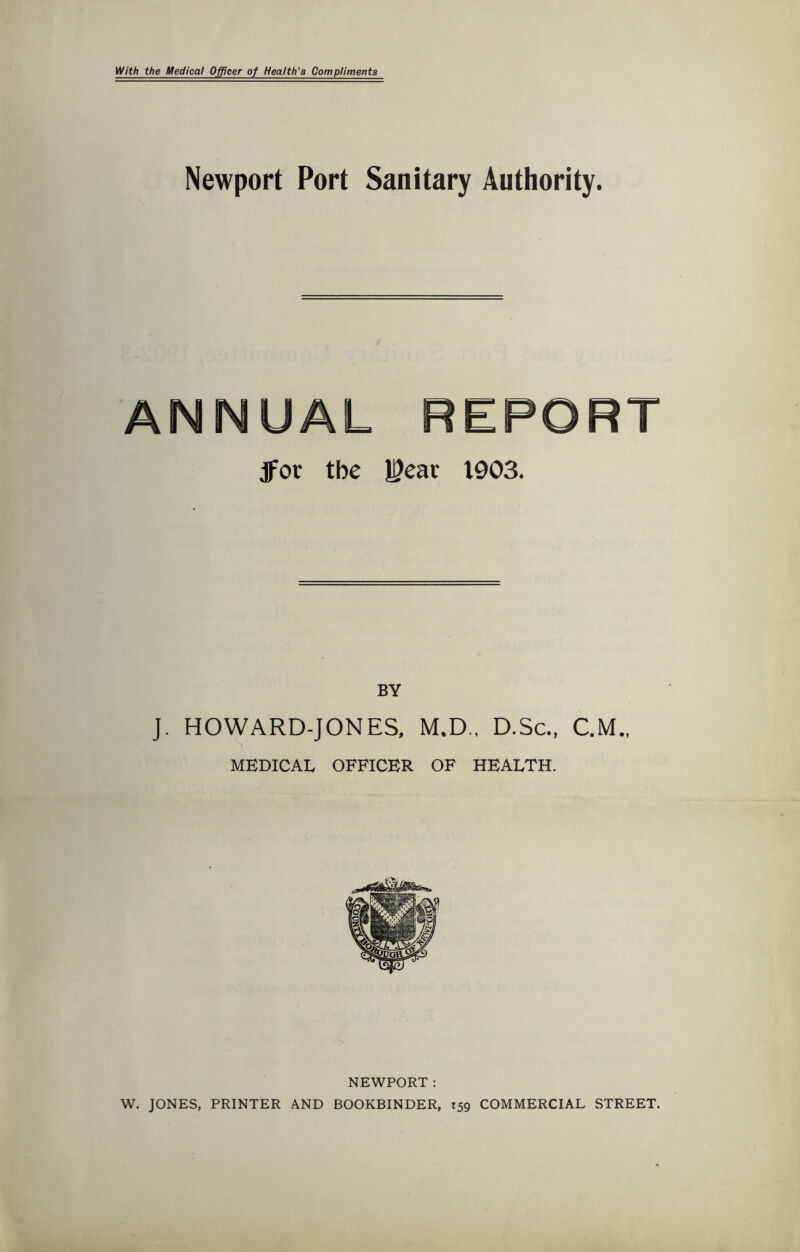 With the Medical Officer of Health's Compliments Newport Port Sanitary Authority. ANNUAL REPORT jfor the 13ear 1903. BY J. HOWARD-JONES, M.D., D.Sc., C.M., MEDICAL OFFICER OF HEALTH. NEWPORT : W. JONES, PRINTER AND BOOKBINDER, T59 COMMERCIAL STREET.