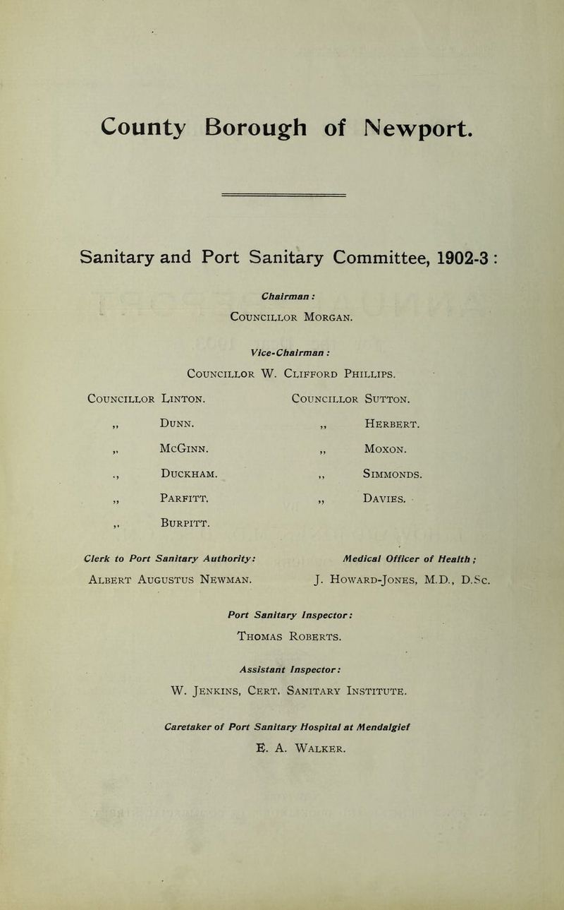 County Borough of Newport Sanitary and Port Sanitary Committee, 1902-3 Chairman: Councillor Morgan. Vice-Chairman: Councillor Councillor Linton. „ Dunn. „ McGinn. ., Duckham. „ Parfitt. Burpitt. W. Clifford Phillips. Councillor Sutton. ,, Herbert. ,, Moxon. ,, SiMMONDS. ,, Davies. Cierk to Port Sanitary Authority: Medicai Officer of Heaith; Albert Augustus Newman. J. Howard-Jones, M.D., D.Sc. Port Sanitary Inspector: Thomas Roberts. Assistant inspector: W. Jenkins, Cert. Sanitary Institute. Caretaker of Port Sanitary Hospital at Mendalgief E. A. Walker.