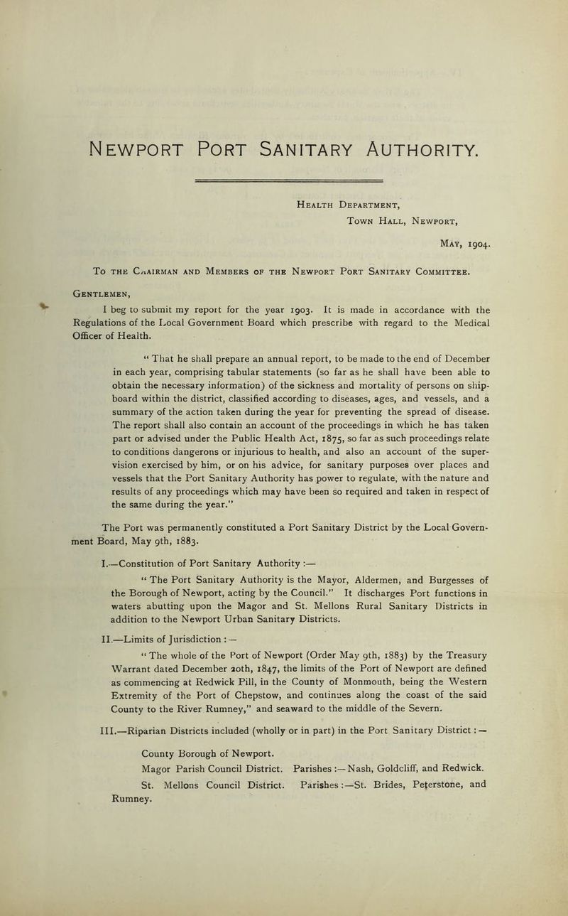 Newport Port Sanitary Authority. Health Department, Town Hall, Newport, May, 1904. To THE CHAIRMAN AND MEMBERS OF THE NEWPORT PoRT SANITARY COMMITTEE. Gentlemen, I beg to submit my report for the year 1903. It is made in accordance with the Regulations of the Local Government Board which prescribe with regard to the Medical Officer of Health. “ That he shall prepare an annual report, to be made to the end of December in each year, comprising tabular statements (so far as he shall have been able to obtain the necessary information) of the sickness and mortality of persons on ship- board within the district, classified according to diseases, ages, and vessels, and a summary of the action taken during the year for preventing the spread of disease. The report shall also contain an account of the proceedings in which he has taken part or advised under the Public Health Act, 1875, so far as such proceedings relate to conditions dangerons or injurious to health, and also an account of the super- vision exercised by him, or on his advice, for sanitary purposes over places and vessels that the Port Sanitary Authority has power to regulate, with the nature and results of any proceedings which may have been so required and taken in respect of the same during the year.” The Port was permanently constituted a Port Sanitary District by the Local Govern- ment Board, May 9th, 1883. I. —Constitution of Port Sanitary Authority :— “ The Port Sanitary Authority is the Mayor, Aldermen, and Burgesses of the Borough of Newport, acting by the Council.” It discharges Port functions in waters abutting upon the Magor and St. Mellons Rural Sanitary Districts in addition to the Newport Urban Sanitary Districts. II. —Limits of Jurisdiction : — “ The whole of the Port of Newport (Order Maj' gth, 1883) by the Treasury Warrant dated December 20th, 1847, the limits of the Port of Newport are defined as commencing at Redwick Pill, in the County of Monmouth, being the Western Extremity of the Port of Chepstow, and continues along the coast of the said County to the River Rumney,” and seaward to the middle of the Severn. III. —Riparian Districts included (wholly or in part) in the Port Sanitary District : — County Borough of Newport. Magor Parish Council District. Parishes Nash, Goldcliff, and Redwick. St. Mellons Council District. Parishes;—St. Brides, Peterstone, and Rumney.