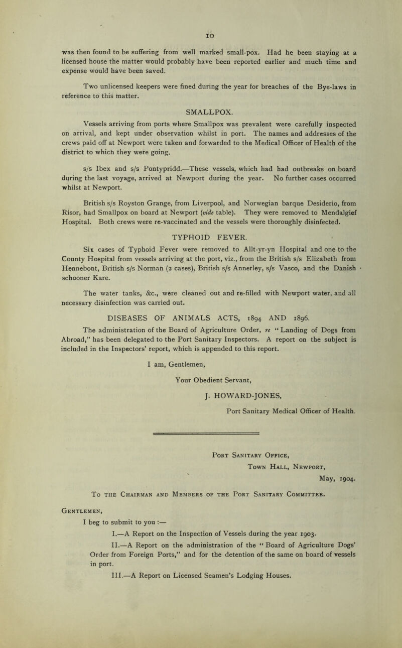 lO was then found to be suffering from well marked small-pox. Had he been staying at a licensed house the matter would probably have been reported earlier and much time and expense would have been saved. Two unlicensed keepers were fined during the year for breaches of the Bye-laws in reference to this matter. SMALLPOX. Vessels arriving from ports where Smallpox was prevalent were carefully inspected on arrival, and kept under observation whilst in port. The names and addresses of the crews paid off at Newport were taken and forwarded to the Medical Officer of Health of the district to which they were going. s/s Ibex and s/s Pontypridd.—These vessels, which had had outbreaks on board during the last voyage, arrived at Newport during the year. No further cases occurred whilst at Newport. British s/s Royston Grange, from Liverpool, and Norwegian barque Desiderio, from Risor, had Smallpox on board at Newport {vide table). They were removed to Mendalgief Hospital. Both crews were re-vaccinated and the vessels were thoroughly disinfected. TYPHOID FEVER. Six cases of Typhoid Fever were removed to Allt-yr-yn Hospital and one to the County Hospital from vessels arriving at the port, viz., from the British s/s Elizabeth from Hennebont, British s/s Norman (2 cases), British s/s Annerley, s/s Vasco, and the Danish schooner Rare. The water tanks, &c., were cleaned out and re-filled with Newport water, and all necessary disinfection was carried out. DISEASES OF ANIMALS ACTS, 1894 AND 1896. The administration of the Board of Agriculture Order, n “ Landing of Dogs from Abroad,” has been delegated to the Port Sanitary Inspectors. A report on the subject is included in the Inspectors’ report, which is appended to this report. I am. Gentlemen, Your Obedient Servant, J. HOWARD-JONES, Port Sanitary Medical Officer of Health. Port Sanitary Office, Town Hall, Newport, \ May, 1904. To THE Chairman and Members of the Port Sanitary Committee. Gentlemen, I beg to submit to you :— I. —A Report on the Inspection of Vessels during the year 1903. II. —A Report on the administration of the “ Board of Agriculture Dogs’ Order from Foreign Ports,” and for the detention of the same on board of vessels in port. III. —A Report on Licensed Seamen’s Lodging Houses.