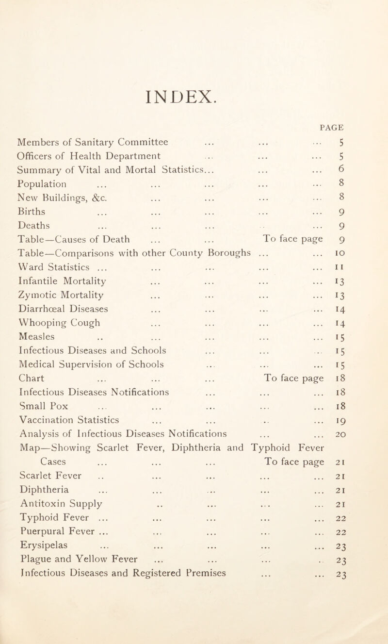 INDEX. PAGE Members of Sanitary Committee ... ... • •• 5 Officers of Health Department ... ... ... 5 Summary of Vital and Mortal Statistics... ... ... 6 Population ... ... ... ... ••• 8 New Buildings, &c. ... ... ... ... 8 Births ... ... ... ... ... 9 Deaths ... ... ... ... 9 Table—Causes of Death ... ... To face page g Table—Comparisons with other County Boroughs ... ... io Ward Statistics ... ... ... ... ... ii Infantile Mortality ... ... ... ... 13 Zymotic Mortality ... ... ... ... 13 Diarrhceal Diseases ... ... ... ... 14 Whooping Cough ... ... ... ... 14 Measles .. ... ... ... ... 15 Infectious Diseases and Schools ... ... ... 15 Medical Supervision of Schools ... ... ... 15 Chart ... ... ... To face page 18 Infectious Diseases Notifications ... ... ... 18 Small Pox ... ... ... ... ... 18 Vaccination Statistics ... ... ... ... 19 Analysis of Infectious Diseases Notifications ... ... 20 Map—Showing Scarlet Fever, Diphtheria and Typhoid Fever Cases ... ... ... To face page 21 Scarlet Fever .. ... ... ... ... 21 Diphtheria ... ... ... ... ... 21 Antitoxin Supply .. ... ... ... 21 Typhoid Fever ... ... ... ... ... 22 Puerpural Fever ... ... ... ... ... 22 Erysipelas ... ... ... ... ... 23 Plague and Yellow Fever ... ... ... .. 23 Infectious Diseases and Registered Premises ... ... 23