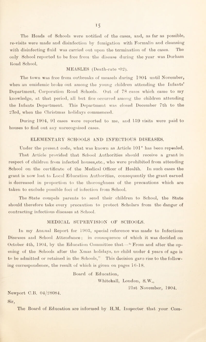 The Heads of Schools were notified of the cases, and, as far as possible, re-visits were made and disinfection by fumigation with Formalin and cleansing with disinfecting fluid was carried out upon the termination of the cases. The only School reported to be free from the disease during the year was Durham Road School. MEASLES (Death-rate *02). The town was free from outbreaks of measels during 1904 until November, when an emidemic broke out among the young children attending the Infants’ Department, Corporation Road Schools. Out of 78 cases which came to my knowledge, at that period, all but five occurred among the children attending the Infants Department. This Department was closed December 7th to the 23rd, when the Christmas holidavs commenced. 7 4J During 1904, 91 cases were reported to me, and 159 visits were paid to houses to find out any unrecognised cases. ELEMENTARY SCHOOLS AND INFECTIOUS DISEASES. Under the present code, what was known as Article 101# has been repealed. That Article provided that School Authorities should receive a grant in respect of children from infected houses,etc., who were prohibited from attending School on the certificate of the Medical Officer of Health. In such cases the grant is now lost to Local Education Authorities, consequently the grant earned is decreased in proportion to the thoroughness of the precautions which are taken to exclude possible foci of infection from School. The State compels parents to send their children to School, the State should therefore take every precaution to protect Scholars from the danger of contracting infectious diseases at School. MEDICAL SUPERVISION OF SCHOOLS. In my Annual Report for 1903, special reference was made to Infectious Diseases and School Attendance ; in consequence of which it was decided on October 4th, 1904, by the Education Committee that — “From and after the op- ening of the Schools after the Xmas holidays, no child under 4 years of age is to be admitted or retained in the Schools.” This decision gave rise to the follow- ing correspondence, the result of which is given on pages 16-18. Board of Education, Whitehall, London, S.W,, 21st November, 1904. Newport C.B. 04/28084. Sir, The Board of Education are informed by H.M, Inspector that your Com-