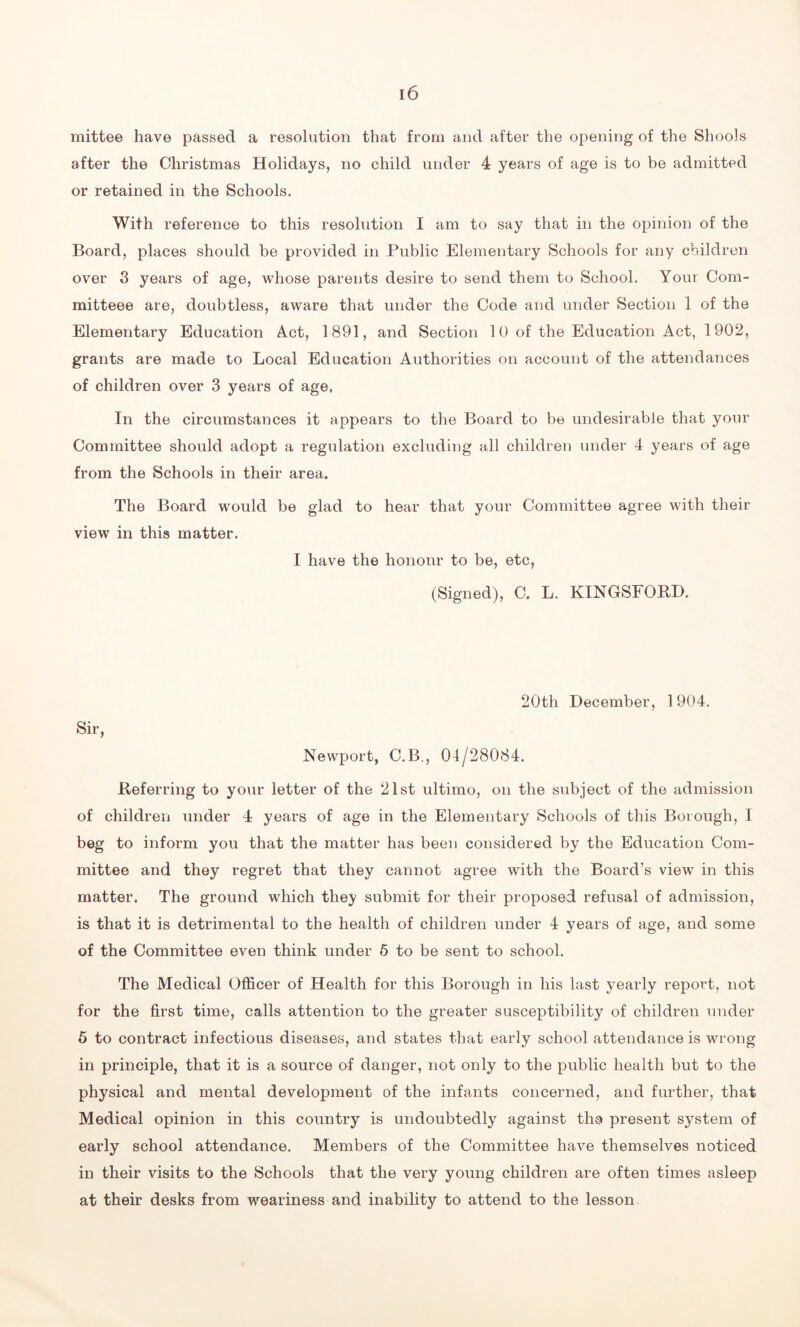 mittee have passed a resolution that from and after the opening of the Shools after the Christmas Holidays, no child under 4 years of age is to be admitted or retained in the Schools. With reference to this resolution I am to say that in the opinion of the Board, places should be provided in Public Elementary Schools for any children over 3 years of age, whose parents desire to send them to School. Your Com- mitteee are, doubtless, aware that under the Code and under Section 1 of the Elementary Education Act, 1891, and Section 10 of the Education Act, 1902, grants are made to Local Education Authorities on account of the attendances of children over 3 years of age, In the circumstances it appears to the Board to be undesirable that your Committee should adopt a regulation excluding all children under 4 years of age from the Schools in their area. The Board would be glad to hear that your Committee agree with their view in this matter. I have the honour to be, etc, (Signed), C. L. KINGSFORD. 20th December, 1904. Sir, Newport, C.B., 04/28084. Referring to your letter of the 21st ultimo, on the subject of the admission of children under 4 years of age in the Elementary Schools of this Borough, I beg to inform you that the matter has been considered by the Education Com- mittee and they regret that they cannot agree with the Board’s view in this matter. The ground which they submit for their proposed refusal of admission, is that it is detrimental to the health of children under 4 years of age, and some of the Committee even think under 5 to be sent to school. The Medical Officer of Health for this Borough in his last yearly report, not for the first time, calls attention to the greater susceptibility of children under 5 to contract infectious diseases, and states that early school attendance is wrong in principle, that it is a source of danger, not only to the public health but to the physical and mental development of the infants concerned, and further, that Medical opinion in this country is undoubtedly against ths present system of early school attendance. Members of the Committee have themselves noticed in their visits to the Schools that the very young children are often times asleep at their desks from weariness and inability to attend to the lesson