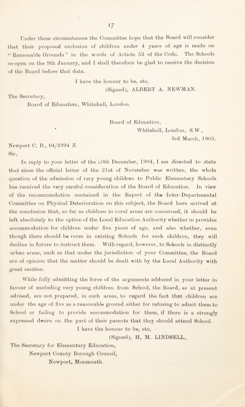 Under these circumstances the Committee hope that the Board will consider that their proposed exclusion of children under 4 years of age is made on “ Reasonable Grounds ” in the words of Article 53 of the Code. The Schools re-open on the 9th January, and I shall therefore be glad to receive the decision of the Board before that date. I have the honour to be, etc, (Signed), ALBERT A. NEWMAN. The Secretary, Board of Education, Whitehall, London. Board of Education, Whitehall, London, S.W., 3rd March, 1905. Newport C. B., 04/2994 Z. Sir, In reply to your letter of the 20th December, 1904, I am directed to state that since the official letter of the 21st of November was written, the whole question of the admission of very young children to Public Elementary Schools has received the very careful consideration of the Board of Education. In view of the recommendation contained in the Report of the Inter-Departmental Committee on Physical Deterioration on this subject, the Board have arrived at the conclusion that, so far as children in rural areas are concerned, it should be left absolutely to the option of the Local Education Authority whether in provides accommodation for children under five years of age, and also whether, even though there should be room in existing Schools for such children, they will decline in future to instruct them. With regard, however, to Schools in distinctly urban areas, such as that under the jurisdiction of your Committee, the Board are of opinion that the matter should be dealt with by the Local Authority with great caution. While fully admitting the force of the arguments adduced in your letter in favour of excluding very young children from School, the Board, as at present advised, are not prepared, in such areas, to regard the fact that children are under the age of five as a reasonable ground either for refusing to admit them to School or failing to provide accommodation for them, if there is a strongly expressed desire on the part of their parents that they should attend School. I have the honour to be, etc, (Signed), H. M. LINDSELL. The Secretary for Elementary Education, Newport County Borough Council, Newport, Monmouth,