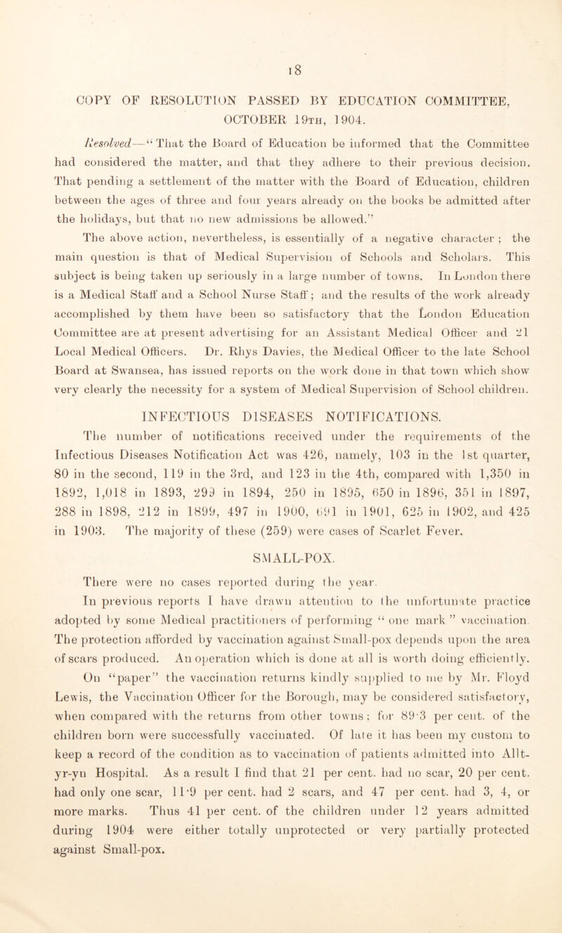 COPY OF RESOLUTION PASSED BY EDUCATION COMMITTEE, OCTOBER 19th, 1904. liesolved—“ Tliat the Board of Education be informed that the Committee had considered the matter, and that they adhere to their previous decision. That pending a settlement of the matter with the Board of Education, children between the ages of three and four years already on the books be admitted after the holidays, but that no new admissions be allowed.” The above action, nevertheless, is essentially of a negative character ; the main question is that of Medical Supervision of Schools and Scholars. This subject is being taken up seriously in a large number of towns. In London there is a Medical Staff and a School Nurse Staff’; and the results of the work already accomplished by them have been so satisfactory that the London Education Committee are at present advertising for an Assistant Medical Officer and 21 Local Medical Officers. Dr. Rhys Davies, the Medical Officer to the late School Board at Swansea, has issued reports on the work done in that town which show very clearly the necessity for a system of Medical Supervision of School children. INFECTIOUS DISEASES NOTIFICATIONS. The number of notifications received under the requirements of the Infectious Diseases Notification Act was 426, namely, 103 in the 1st quarter, 80 in the second, 119 in the 3rd, and 123 in the 4th, compared with 1,350 in 1892, 1,018 in 1893, 299 in 1894, 250 in 1895, 650 in 1896, 351 in 1897, 288 in 1898, 212 in 1899, 497 in 1900, 691 in 1901, 625 in 1902, and 425 in 1903. The majority of these (259) were cases of Scarlet Fever. SMALLPOX. There were no cases reported during the year. In previous reports I have drawn attention to the unfortunate practice adopted by some Medical practitioners of performing “ one mark ” vaccination. The protection afforded by vaccination against Small-pox depends upon the area of scars produced. An operation which is done at all is worth doing efficiently. On “paper” the vaccination returns kindly supplied to me by Mr. Floyd Lewis, the Vaccination Officer for the Borough, may be considered satisfactory, when compared with the returns from other towns; for 89 3 per cent, of the children born were successfully vaccinated. Of late it has been my custom to keep a record of the condition as to vaccination of patients admitted into Allt- yr-yn Hospital. As a result I find that 21 per cent, had no scar, 20 per cent, had only one scar, 11'9 per cent, had 2 scars, and 47 per cent, had 3, 4, or more marks. Thus 41 per cent, of the children under 12 years admitted during 1904 were either totally unprotected or very partially protected against Small-pox.