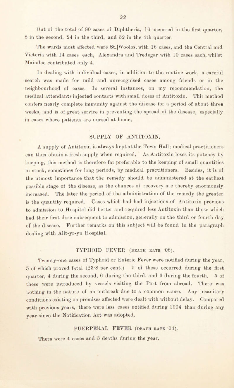 Oat of the total of 80 cases of Diphtheria, 16 occurred in the first quarter, 8 in the second, 24 in the third, and 32 in the 4th quarter. The wards most affected were St.|Woolos, with 16 cases, and the Central and Victoria with 14 cases each, Alexandra and Tredegar with 10 cases each, whilst Maindee contributed only 4. In dealing with individual cases, in addition to the routine work, a careful search was made for mild and unrecognised cases among friends or in the neighbourhood of cases. In several instances, on my recommendation, the medical attendants injected contacts with small doses of Antitoxin. This method confers nearly complete immunity against the disease for a period of about three weeks, and is of great service in preventing the spread of the disease, especially in cases where patients are nursed at home. SUPPLY OF ANTITOXIN. A supply of Antitoxin is always kept at the Town Hall; medical practitioners can thus obtain a fresh supply when required. As Antitoxin loses its potency by keeping, this method is therefore far preferable to the keeping of small quantities in stock, sometimes for long periods, by medical practitioners. Besides, it is of the utmost importance that the remedy should be administered at the earliest possible stage of the disease, as the chances of recovery are thereby enormously increased. The later the period of the administration of the remedy the greater is the quantity required. Cases which had had injections of Antitoxin previous to admission to Hospital did better and required less Antitoxin than those which had their first dose subsequent to admission, generally on the third or fourth day of the disease. Further remarks on this subject will be found in the paragraph dealing with Allt-yr-yn Hospital. TYPHOID FEVER (death rate 06). Twenty-one cases of Typhoid or Enteric Fever were notified during the year, 5 of which proved fatal (23 8 per cent.), o of these occurred during the first quarter, 4 during the second, 6 during the third, and 6 during the fourth. 5 of these were introduced by vessels visiting the Port from abroad. There was nothing in the nature of an outbreak due to a common cause. Any insanitary conditions existing on premises affected were dealt with without delay. Compared with previous years, there were less cases notified during 1904 than during any year since the Notification Act was adopted. PUERPERAL FEVER (death rate -04). There were 4 cases and 3 deaths during the year.