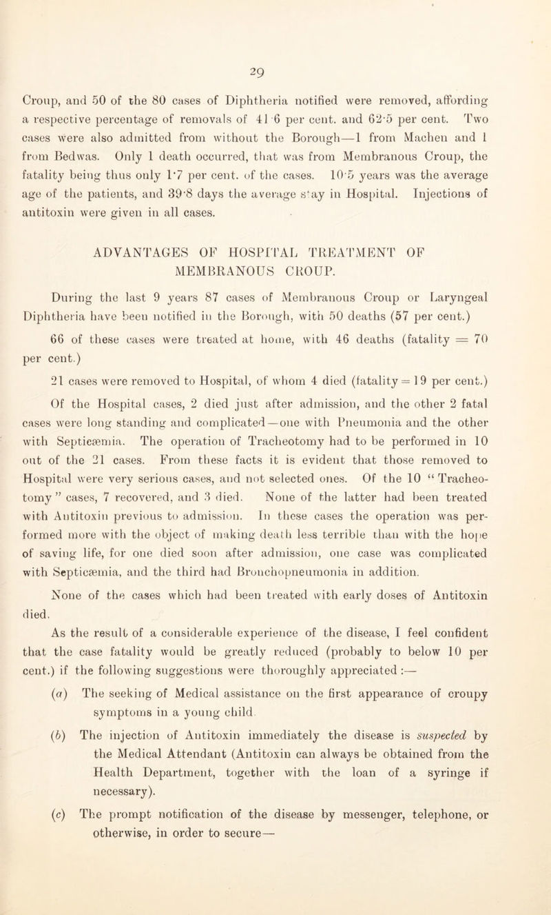 Croup, and 50 of the 80 cases of Diphtheria notified were removed, affording a respective percentage of removals of 41 6 per cent, and 62-5 per cent. Two cases were also admitted from without the Borough—1 from Machen and 1 from Bedwas. Only 1 death occurred, that was from Membranous Croup, the fatality being thus only 1*7 per cent, of the cases. 10 5 years was the average age of the patients, and 39'8 days the average sfay in Hospital. Injections of antitoxin were given in all cases. ADVANTAGES OF HOSPITAL TREATMENT OF MEMBRANOUS CROUP. During the last 9 years 87 cases of Membranous Croup or Laryngeal Diphtheria have been notified in the Borough, with 50 deaths (57 per cent.) 66 of these cases were treated at home, with 46 deaths (fatality = 70 per cent.) 21 cases were removed to Hospital, of whom 4 died (fatality = 19 per cent.) Of the Hospital cases, 2 died just after admission, and the other 2 fatal cases were long standing and complicated — one with Pneumonia and the other with Septicaemia. The operation of Tracheotomy had to be performed in 10 out of the 21 cases. From these facts it is evident that those removed to Hospital were very serious cases, and not selected ones. Of the 10 “ Tracheo- tomy ” cases, 7 recovered, and 3 died. None of the latter had been treated with Antitoxin previous to admission. In these cases the operation was per- formed more with the object of making death less terrible than with the hope of saving life, for one died soon after admission, one case was complicated with Septicaemia, and the third had Bronchopneumonia in addition. None of the cases which had been treated with early doses of Antitoxin died. As the result of a considerable experience of the disease, I feel confident that the case fatality would be greatly reduced (probably to below 10 per cent.) if the following suggestions were thoroughly appreciated :— (а) The seeking of Medical assistance on the first appearance of croupy symptoms in a young child. (б) The injection of Antitoxin immediately the disease is suspected by the Medical Attendant (Antitoxin can always be obtained from the Health Department, together with the loan of a syringe if necessary). (c) The prompt notification of the disease by messenger, telephone, or otherwise, in order to secure—